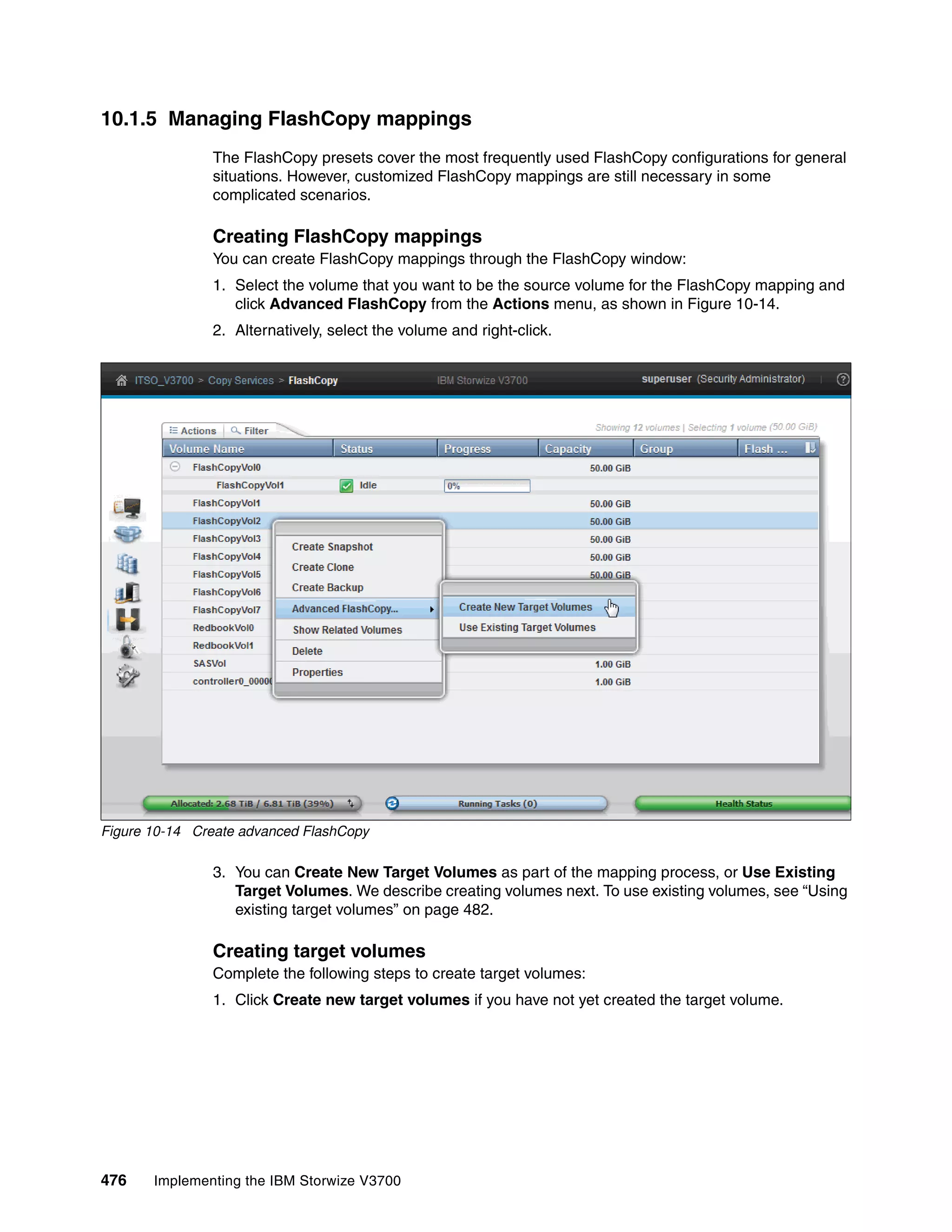 476 Implementing the IBM Storwize V3700
10.1.5 Managing FlashCopy mappings
The FlashCopy presets cover the most frequently used FlashCopy configurations for general
situations. However, customized FlashCopy mappings are still necessary in some
complicated scenarios.
Creating FlashCopy mappings
You can create FlashCopy mappings through the FlashCopy window:
1. Select the volume that you want to be the source volume for the FlashCopy mapping and
click Advanced FlashCopy from the Actions menu, as shown in Figure 10-14.
2. Alternatively, select the volume and right-click.
Figure 10-14 Create advanced FlashCopy
3. You can Create New Target Volumes as part of the mapping process, or Use Existing
Target Volumes. We describe creating volumes next. To use existing volumes, see “Using
existing target volumes” on page 482.
Creating target volumes
Complete the following steps to create target volumes:
1. Click Create new target volumes if you have not yet created the target volume.
 