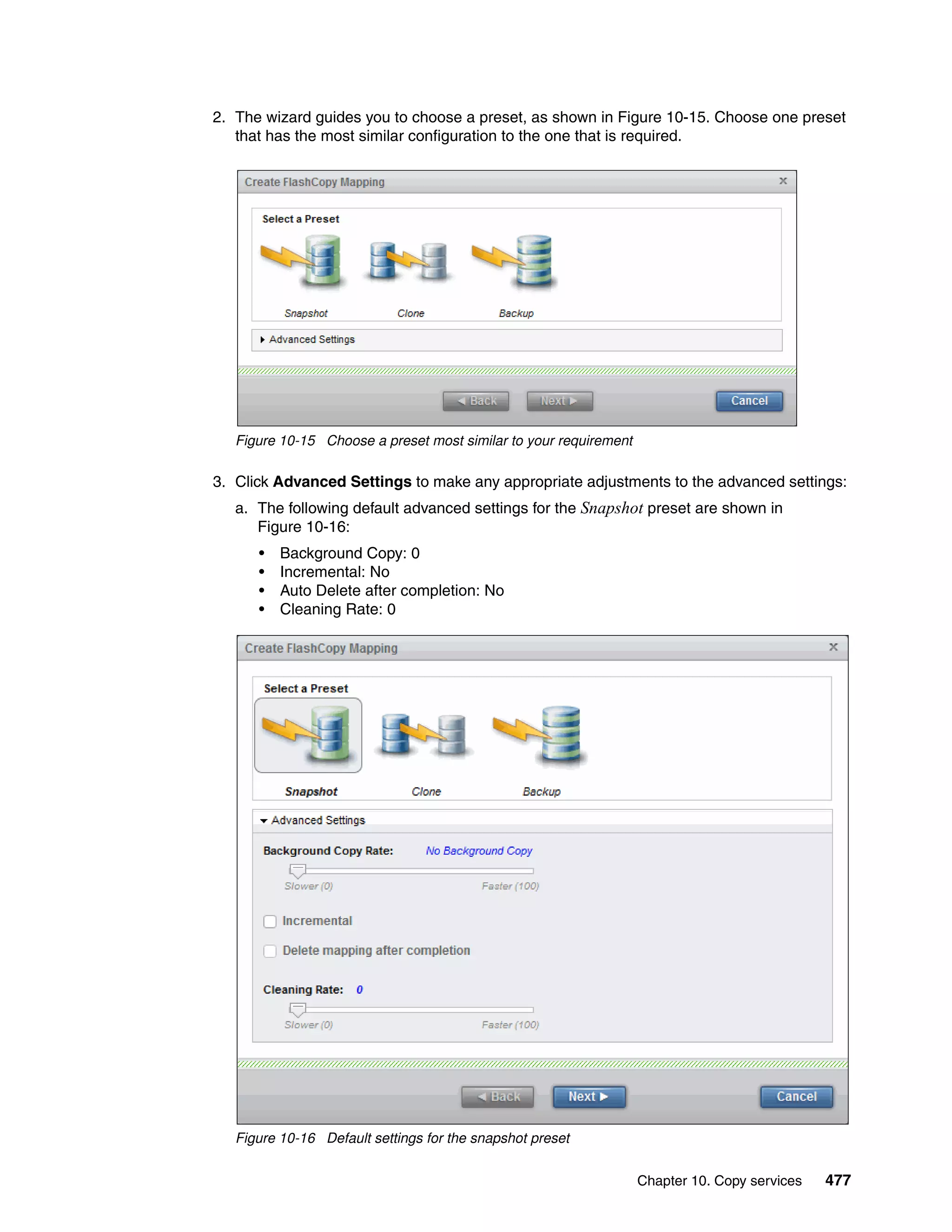 Chapter 10. Copy services 477
2. The wizard guides you to choose a preset, as shown in Figure 10-15. Choose one preset
that has the most similar configuration to the one that is required.
Figure 10-15 Choose a preset most similar to your requirement
3. Click Advanced Settings to make any appropriate adjustments to the advanced settings:
a. The following default advanced settings for the Snapshot preset are shown in
Figure 10-16:
• Background Copy: 0
• Incremental: No
• Auto Delete after completion: No
• Cleaning Rate: 0
Figure 10-16 Default settings for the snapshot preset
 