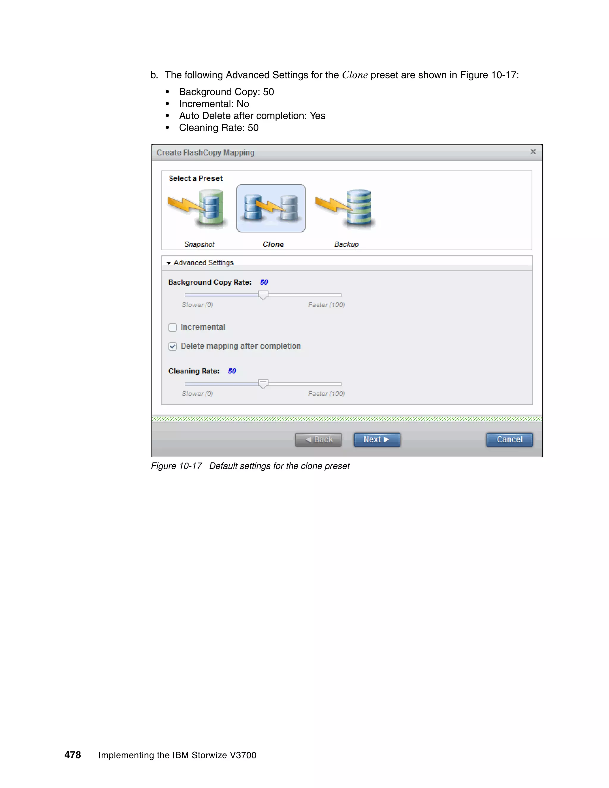 478 Implementing the IBM Storwize V3700
b. The following Advanced Settings for the Clone preset are shown in Figure 10-17:
• Background Copy: 50
• Incremental: No
• Auto Delete after completion: Yes
• Cleaning Rate: 50
Figure 10-17 Default settings for the clone preset
 