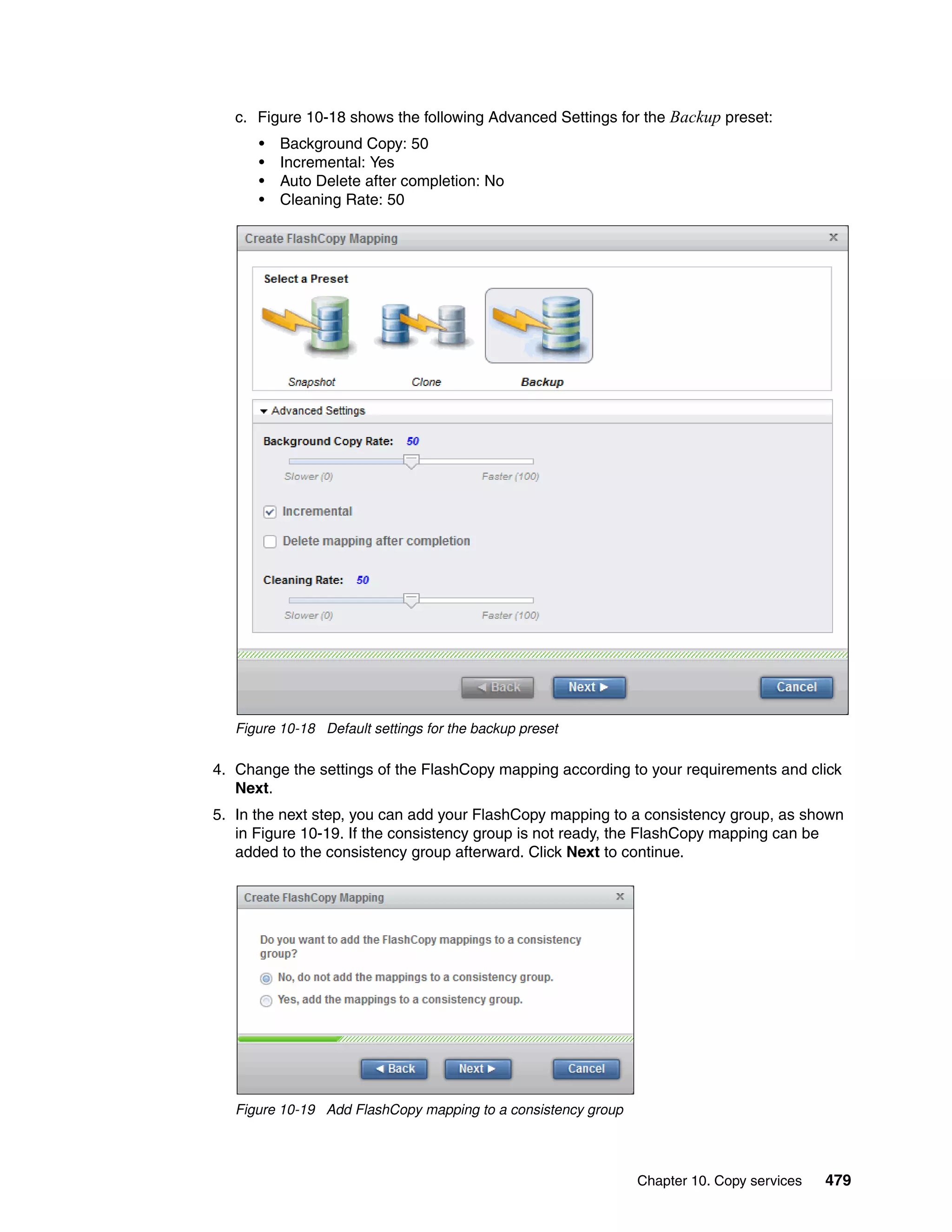 Chapter 10. Copy services 479
c. Figure 10-18 shows the following Advanced Settings for the Backup preset:
• Background Copy: 50
• Incremental: Yes
• Auto Delete after completion: No
• Cleaning Rate: 50
Figure 10-18 Default settings for the backup preset
4. Change the settings of the FlashCopy mapping according to your requirements and click
Next.
5. In the next step, you can add your FlashCopy mapping to a consistency group, as shown
in Figure 10-19. If the consistency group is not ready, the FlashCopy mapping can be
added to the consistency group afterward. Click Next to continue.
Figure 10-19 Add FlashCopy mapping to a consistency group
 