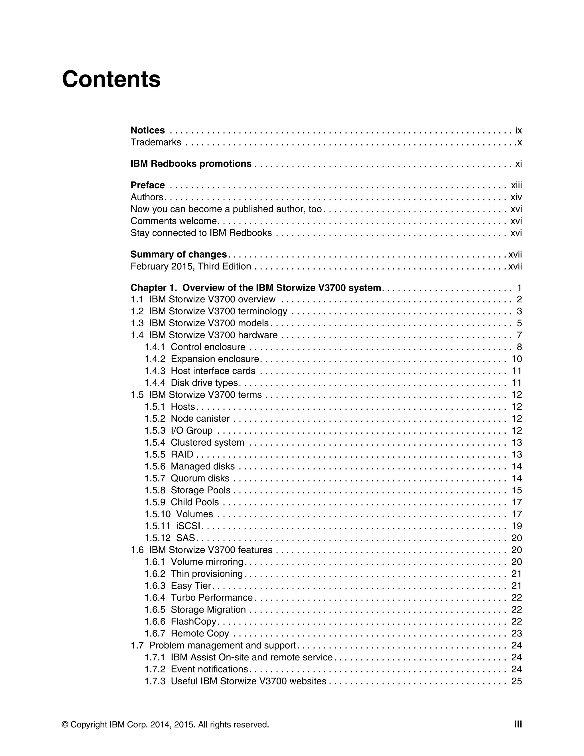 © Copyright IBM Corp. 2014, 2015. All rights reserved. iii
Contents
Notices . . . . . . . . . . . . . . . . . . . . . . . . . . . . . . . . . . . . . . . . . . . . . . . . . . . . . . . . . . . . . . . . . ix
Trademarks . . . . . . . . . . . . . . . . . . . . . . . . . . . . . . . . . . . . . . . . . . . . . . . . . . . . . . . . . . . . . . .x
IBM Redbooks promotions . . . . . . . . . . . . . . . . . . . . . . . . . . . . . . . . . . . . . . . . . . . . . . . . . xi
Preface . . . . . . . . . . . . . . . . . . . . . . . . . . . . . . . . . . . . . . . . . . . . . . . . . . . . . . . . . . . . . . . . xiii
Authors. . . . . . . . . . . . . . . . . . . . . . . . . . . . . . . . . . . . . . . . . . . . . . . . . . . . . . . . . . . . . . . . . xiv
Now you can become a published author, too . . . . . . . . . . . . . . . . . . . . . . . . . . . . . . . . . . . xvi
Comments welcome. . . . . . . . . . . . . . . . . . . . . . . . . . . . . . . . . . . . . . . . . . . . . . . . . . . . . . . xvi
Stay connected to IBM Redbooks . . . . . . . . . . . . . . . . . . . . . . . . . . . . . . . . . . . . . . . . . . . . xvi
Summary of changes. . . . . . . . . . . . . . . . . . . . . . . . . . . . . . . . . . . . . . . . . . . . . . . . . . . . . xvii
February 2015, Third Edition . . . . . . . . . . . . . . . . . . . . . . . . . . . . . . . . . . . . . . . . . . . . . . . . xvii
Chapter 1. Overview of the IBM Storwize V3700 system. . . . . . . . . . . . . . . . . . . . . . . . . 1
1.1 IBM Storwize V3700 overview . . . . . . . . . . . . . . . . . . . . . . . . . . . . . . . . . . . . . . . . . . . . 2
1.2 IBM Storwize V3700 terminology . . . . . . . . . . . . . . . . . . . . . . . . . . . . . . . . . . . . . . . . . . 3
1.3 IBM Storwize V3700 models . . . . . . . . . . . . . . . . . . . . . . . . . . . . . . . . . . . . . . . . . . . . . . 5
1.4 IBM Storwize V3700 hardware . . . . . . . . . . . . . . . . . . . . . . . . . . . . . . . . . . . . . . . . . . . . 7
1.4.1 Control enclosure . . . . . . . . . . . . . . . . . . . . . . . . . . . . . . . . . . . . . . . . . . . . . . . . . . 8
1.4.2 Expansion enclosure. . . . . . . . . . . . . . . . . . . . . . . . . . . . . . . . . . . . . . . . . . . . . . . 10
1.4.3 Host interface cards . . . . . . . . . . . . . . . . . . . . . . . . . . . . . . . . . . . . . . . . . . . . . . . 11
1.4.4 Disk drive types. . . . . . . . . . . . . . . . . . . . . . . . . . . . . . . . . . . . . . . . . . . . . . . . . . . 11
1.5 IBM Storwize V3700 terms . . . . . . . . . . . . . . . . . . . . . . . . . . . . . . . . . . . . . . . . . . . . . . 12
1.5.1 Hosts. . . . . . . . . . . . . . . . . . . . . . . . . . . . . . . . . . . . . . . . . . . . . . . . . . . . . . . . . . . 12
1.5.2 Node canister . . . . . . . . . . . . . . . . . . . . . . . . . . . . . . . . . . . . . . . . . . . . . . . . . . . . 12
1.5.3 I/O Group . . . . . . . . . . . . . . . . . . . . . . . . . . . . . . . . . . . . . . . . . . . . . . . . . . . . . . . 12
1.5.4 Clustered system . . . . . . . . . . . . . . . . . . . . . . . . . . . . . . . . . . . . . . . . . . . . . . . . . 13
1.5.5 RAID . . . . . . . . . . . . . . . . . . . . . . . . . . . . . . . . . . . . . . . . . . . . . . . . . . . . . . . . . . . 13
1.5.6 Managed disks . . . . . . . . . . . . . . . . . . . . . . . . . . . . . . . . . . . . . . . . . . . . . . . . . . . 14
1.5.7 Quorum disks . . . . . . . . . . . . . . . . . . . . . . . . . . . . . . . . . . . . . . . . . . . . . . . . . . . . 14
1.5.8 Storage Pools . . . . . . . . . . . . . . . . . . . . . . . . . . . . . . . . . . . . . . . . . . . . . . . . . . . . 15
1.5.9 Child Pools . . . . . . . . . . . . . . . . . . . . . . . . . . . . . . . . . . . . . . . . . . . . . . . . . . . . . . 17
1.5.10 Volumes . . . . . . . . . . . . . . . . . . . . . . . . . . . . . . . . . . . . . . . . . . . . . . . . . . . . . . . 17
1.5.11 iSCSI. . . . . . . . . . . . . . . . . . . . . . . . . . . . . . . . . . . . . . . . . . . . . . . . . . . . . . . . . . 19
1.5.12 SAS. . . . . . . . . . . . . . . . . . . . . . . . . . . . . . . . . . . . . . . . . . . . . . . . . . . . . . . . . . . 20
1.6 IBM Storwize V3700 features . . . . . . . . . . . . . . . . . . . . . . . . . . . . . . . . . . . . . . . . . . . . 20
1.6.1 Volume mirroring. . . . . . . . . . . . . . . . . . . . . . . . . . . . . . . . . . . . . . . . . . . . . . . . . . 20
1.6.2 Thin provisioning. . . . . . . . . . . . . . . . . . . . . . . . . . . . . . . . . . . . . . . . . . . . . . . . . . 21
1.6.3 Easy Tier. . . . . . . . . . . . . . . . . . . . . . . . . . . . . . . . . . . . . . . . . . . . . . . . . . . . . . . . 21
1.6.4 Turbo Performance . . . . . . . . . . . . . . . . . . . . . . . . . . . . . . . . . . . . . . . . . . . . . . . . 22
1.6.5 Storage Migration . . . . . . . . . . . . . . . . . . . . . . . . . . . . . . . . . . . . . . . . . . . . . . . . . 22
1.6.6 FlashCopy. . . . . . . . . . . . . . . . . . . . . . . . . . . . . . . . . . . . . . . . . . . . . . . . . . . . . . . 22
1.6.7 Remote Copy . . . . . . . . . . . . . . . . . . . . . . . . . . . . . . . . . . . . . . . . . . . . . . . . . . . . 23
1.7 Problem management and support. . . . . . . . . . . . . . . . . . . . . . . . . . . . . . . . . . . . . . . . 24
1.7.1 IBM Assist On-site and remote service. . . . . . . . . . . . . . . . . . . . . . . . . . . . . . . . . 24
1.7.2 Event notifications. . . . . . . . . . . . . . . . . . . . . . . . . . . . . . . . . . . . . . . . . . . . . . . . . 24
1.7.3 Useful IBM Storwize V3700 websites . . . . . . . . . . . . . . . . . . . . . . . . . . . . . . . . . . 25
 
