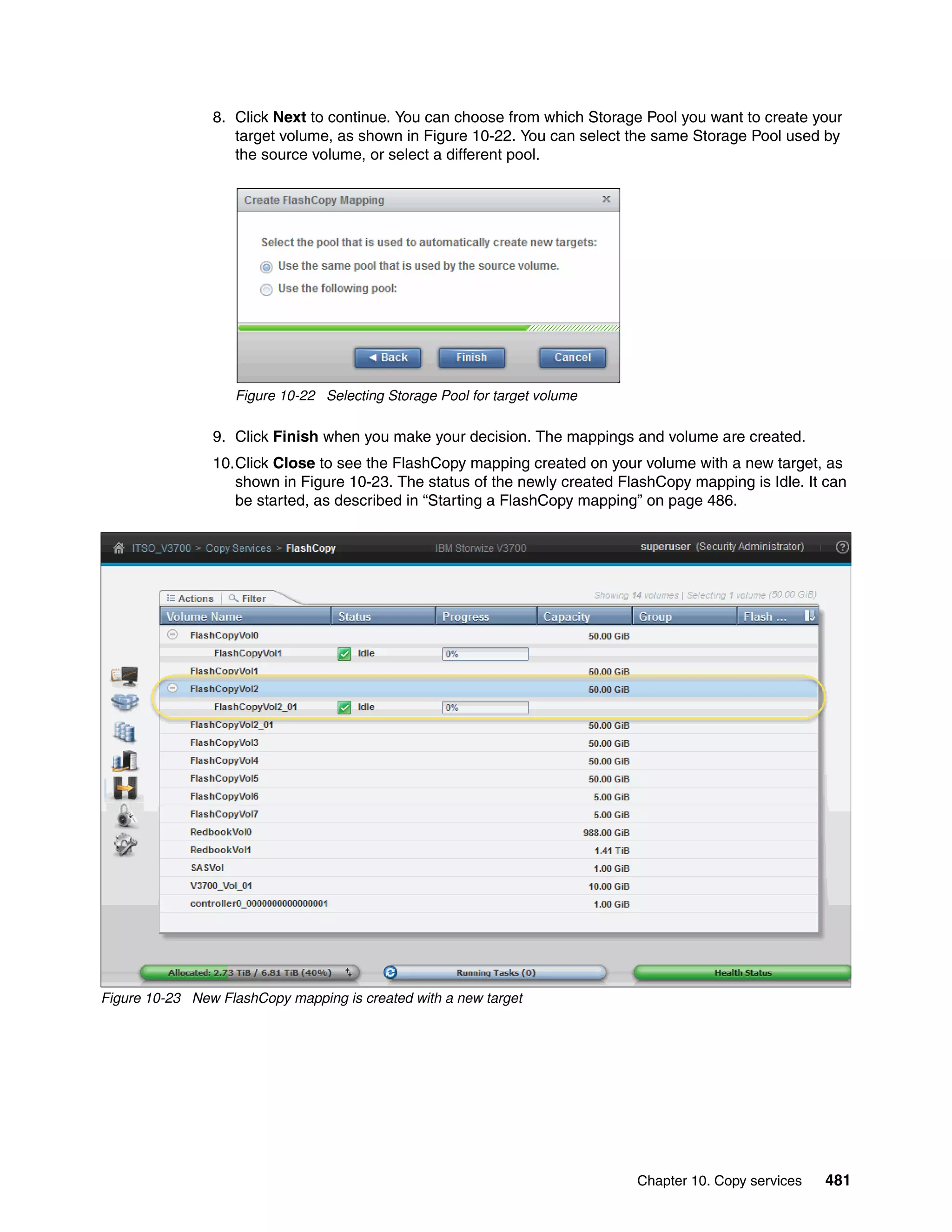 Chapter 10. Copy services 481
8. Click Next to continue. You can choose from which Storage Pool you want to create your
target volume, as shown in Figure 10-22. You can select the same Storage Pool used by
the source volume, or select a different pool.
Figure 10-22 Selecting Storage Pool for target volume
9. Click Finish when you make your decision. The mappings and volume are created.
10.Click Close to see the FlashCopy mapping created on your volume with a new target, as
shown in Figure 10-23. The status of the newly created FlashCopy mapping is Idle. It can
be started, as described in “Starting a FlashCopy mapping” on page 486.
Figure 10-23 New FlashCopy mapping is created with a new target
 
