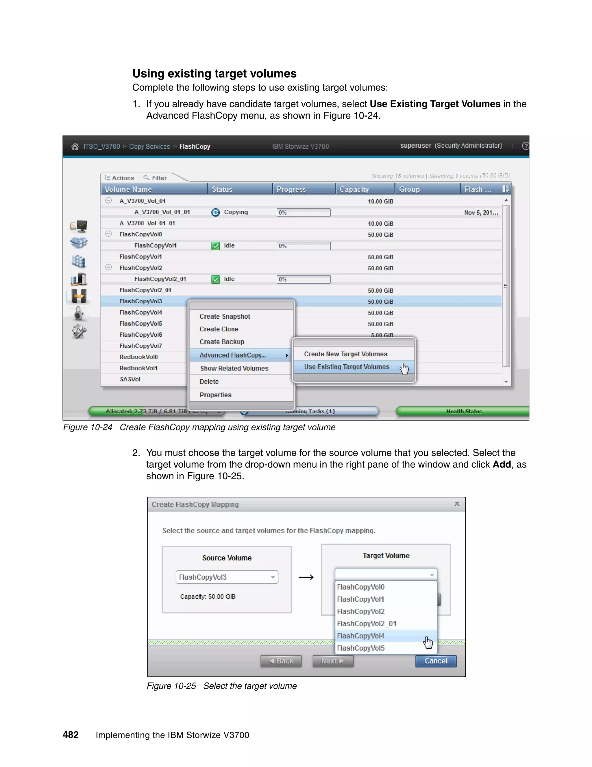 482 Implementing the IBM Storwize V3700
Using existing target volumes
Complete the following steps to use existing target volumes:
1. If you already have candidate target volumes, select Use Existing Target Volumes in the
Advanced FlashCopy menu, as shown in Figure 10-24.
Figure 10-24 Create FlashCopy mapping using existing target volume
2. You must choose the target volume for the source volume that you selected. Select the
target volume from the drop-down menu in the right pane of the window and click Add, as
shown in Figure 10-25.
Figure 10-25 Select the target volume
 