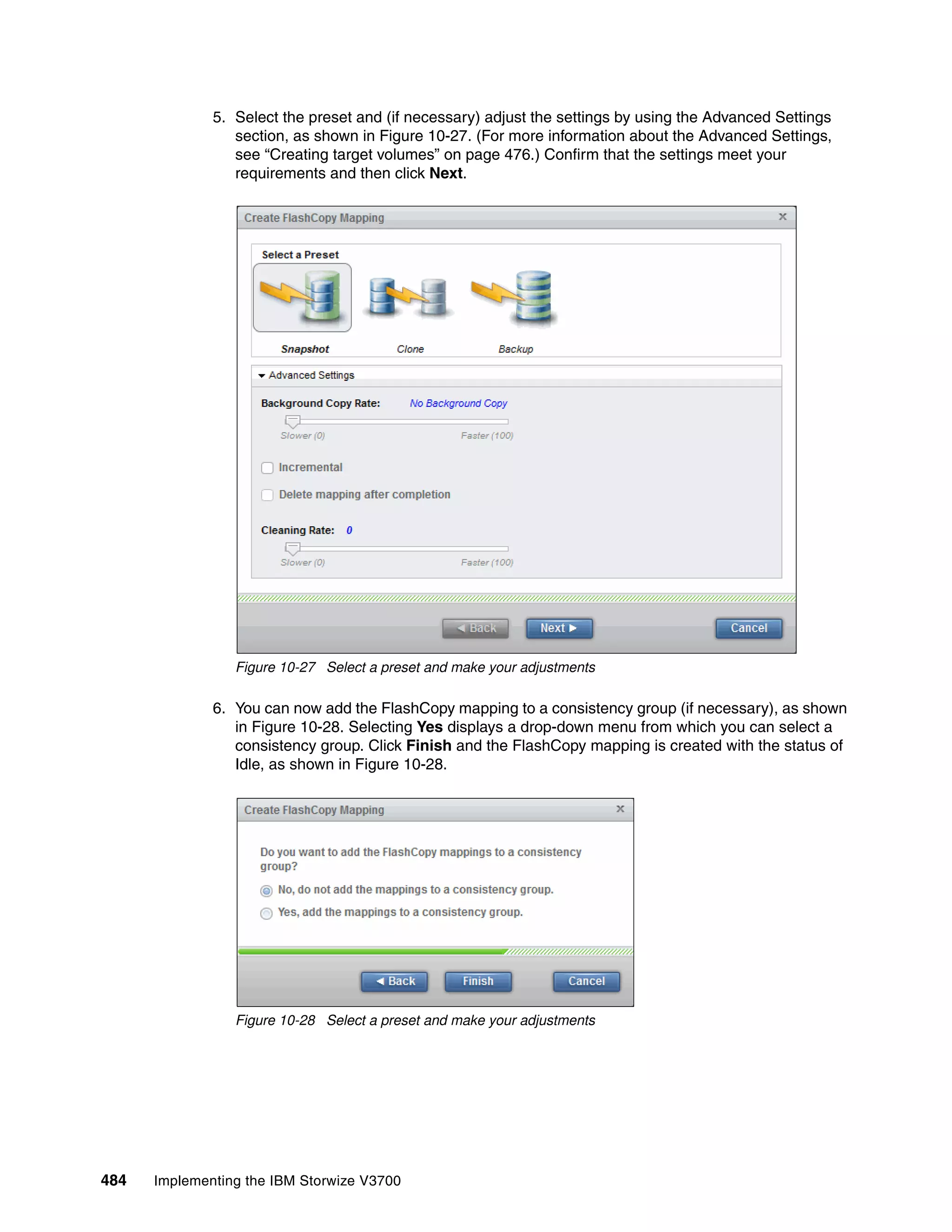 484 Implementing the IBM Storwize V3700
5. Select the preset and (if necessary) adjust the settings by using the Advanced Settings
section, as shown in Figure 10-27. (For more information about the Advanced Settings,
see “Creating target volumes” on page 476.) Confirm that the settings meet your
requirements and then click Next.
Figure 10-27 Select a preset and make your adjustments
6. You can now add the FlashCopy mapping to a consistency group (if necessary), as shown
in Figure 10-28. Selecting Yes displays a drop-down menu from which you can select a
consistency group. Click Finish and the FlashCopy mapping is created with the status of
Idle, as shown in Figure 10-28.
Figure 10-28 Select a preset and make your adjustments
 