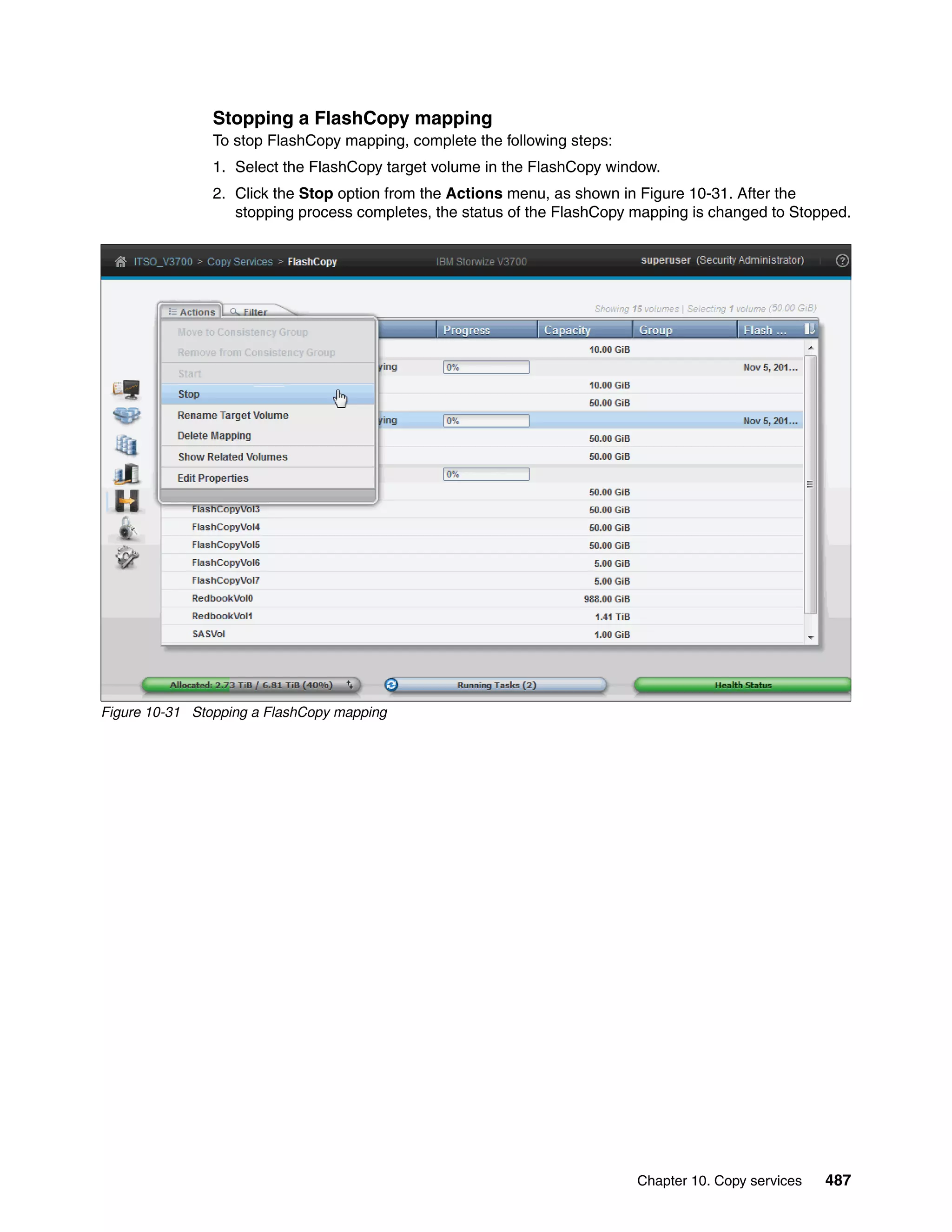 Chapter 10. Copy services 487
Stopping a FlashCopy mapping
To stop FlashCopy mapping, complete the following steps:
1. Select the FlashCopy target volume in the FlashCopy window.
2. Click the Stop option from the Actions menu, as shown in Figure 10-31. After the
stopping process completes, the status of the FlashCopy mapping is changed to Stopped.
Figure 10-31 Stopping a FlashCopy mapping
 