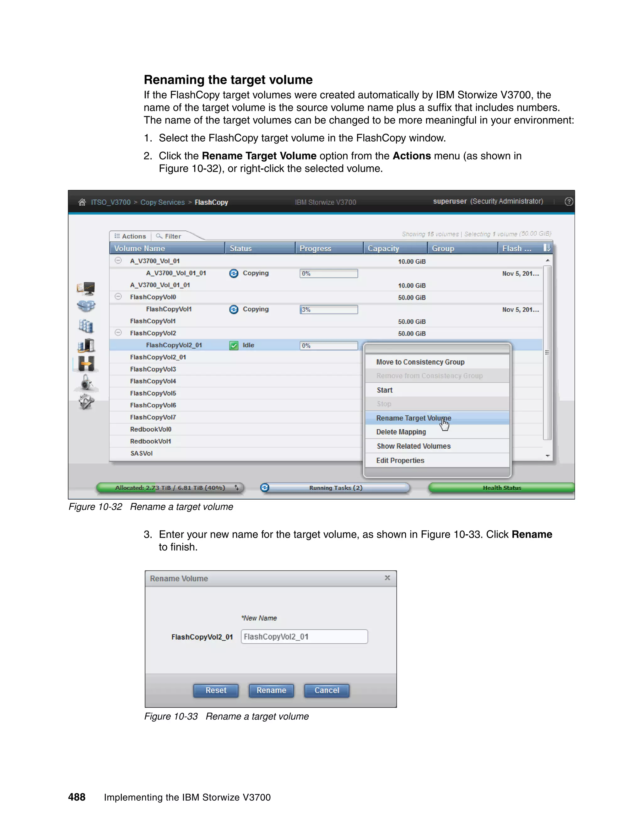 488 Implementing the IBM Storwize V3700
Renaming the target volume
If the FlashCopy target volumes were created automatically by IBM Storwize V3700, the
name of the target volume is the source volume name plus a suffix that includes numbers.
The name of the target volumes can be changed to be more meaningful in your environment:
1. Select the FlashCopy target volume in the FlashCopy window.
2. Click the Rename Target Volume option from the Actions menu (as shown in
Figure 10-32), or right-click the selected volume.
Figure 10-32 Rename a target volume
3. Enter your new name for the target volume, as shown in Figure 10-33. Click Rename
to finish.
Figure 10-33 Rename a target volume
 