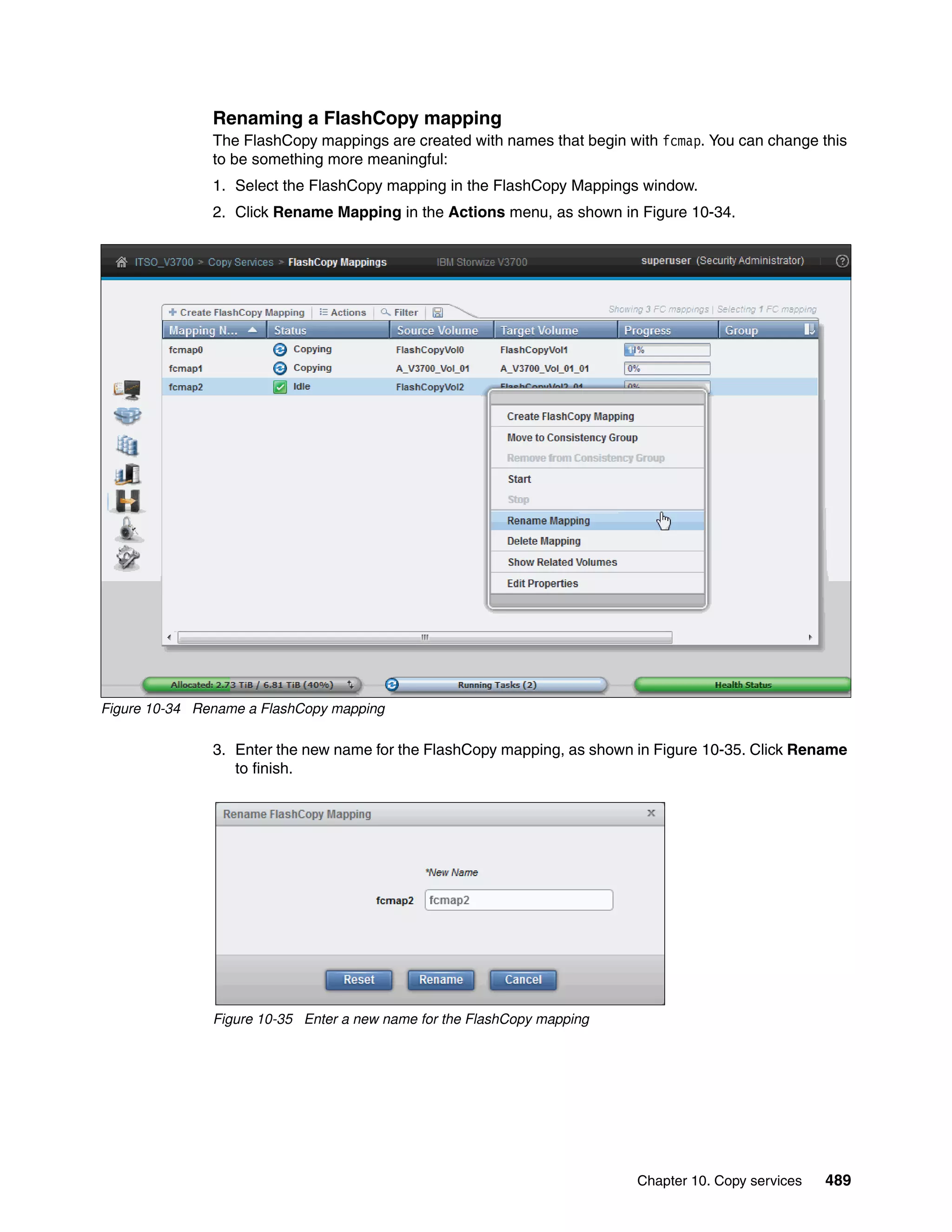 Chapter 10. Copy services 489
Renaming a FlashCopy mapping
The FlashCopy mappings are created with names that begin with fcmap. You can change this
to be something more meaningful:
1. Select the FlashCopy mapping in the FlashCopy Mappings window.
2. Click Rename Mapping in the Actions menu, as shown in Figure 10-34.
Figure 10-34 Rename a FlashCopy mapping
3. Enter the new name for the FlashCopy mapping, as shown in Figure 10-35. Click Rename
to finish.
Figure 10-35 Enter a new name for the FlashCopy mapping
 