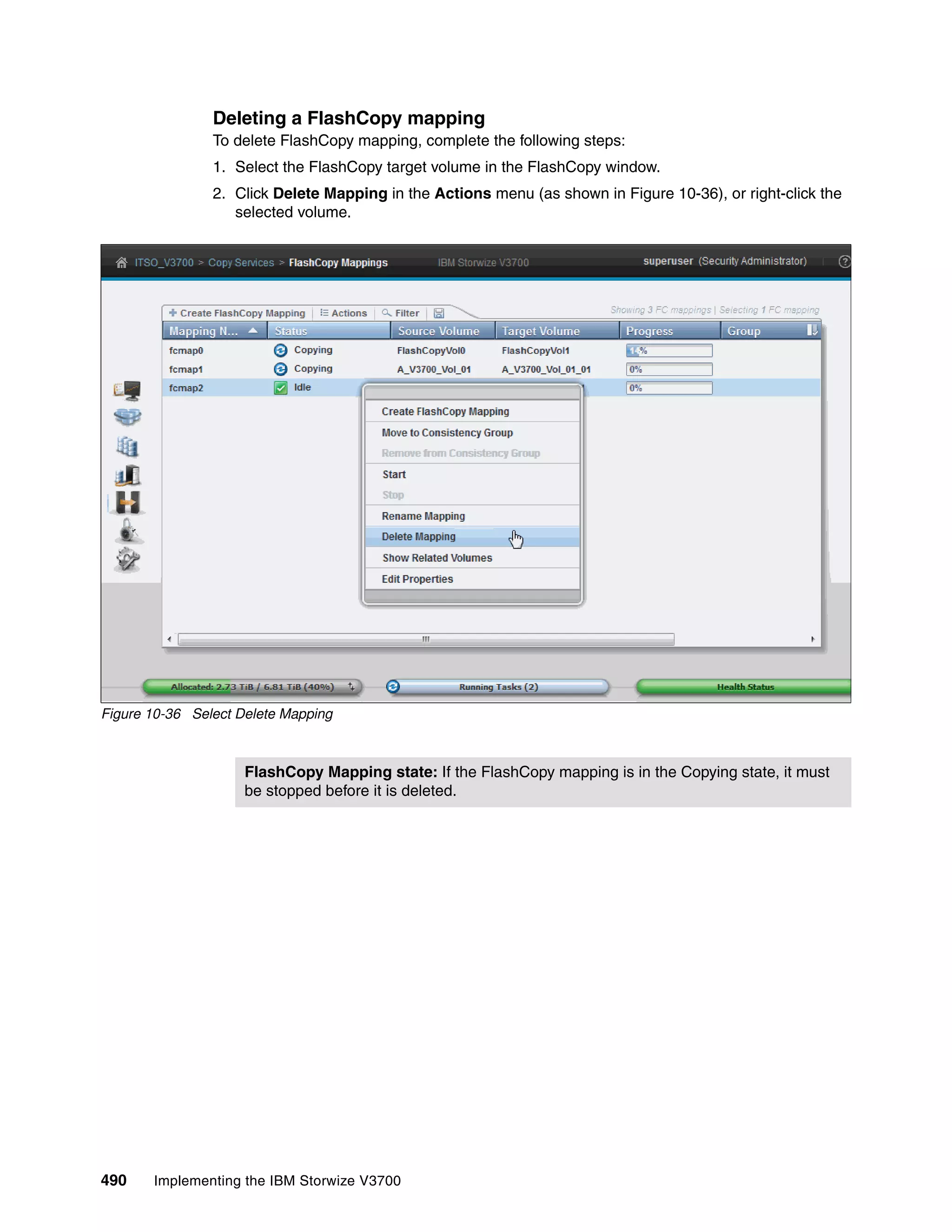 490 Implementing the IBM Storwize V3700
Deleting a FlashCopy mapping
To delete FlashCopy mapping, complete the following steps:
1. Select the FlashCopy target volume in the FlashCopy window.
2. Click Delete Mapping in the Actions menu (as shown in Figure 10-36), or right-click the
selected volume.
Figure 10-36 Select Delete Mapping
FlashCopy Mapping state: If the FlashCopy mapping is in the Copying state, it must
be stopped before it is deleted.
 