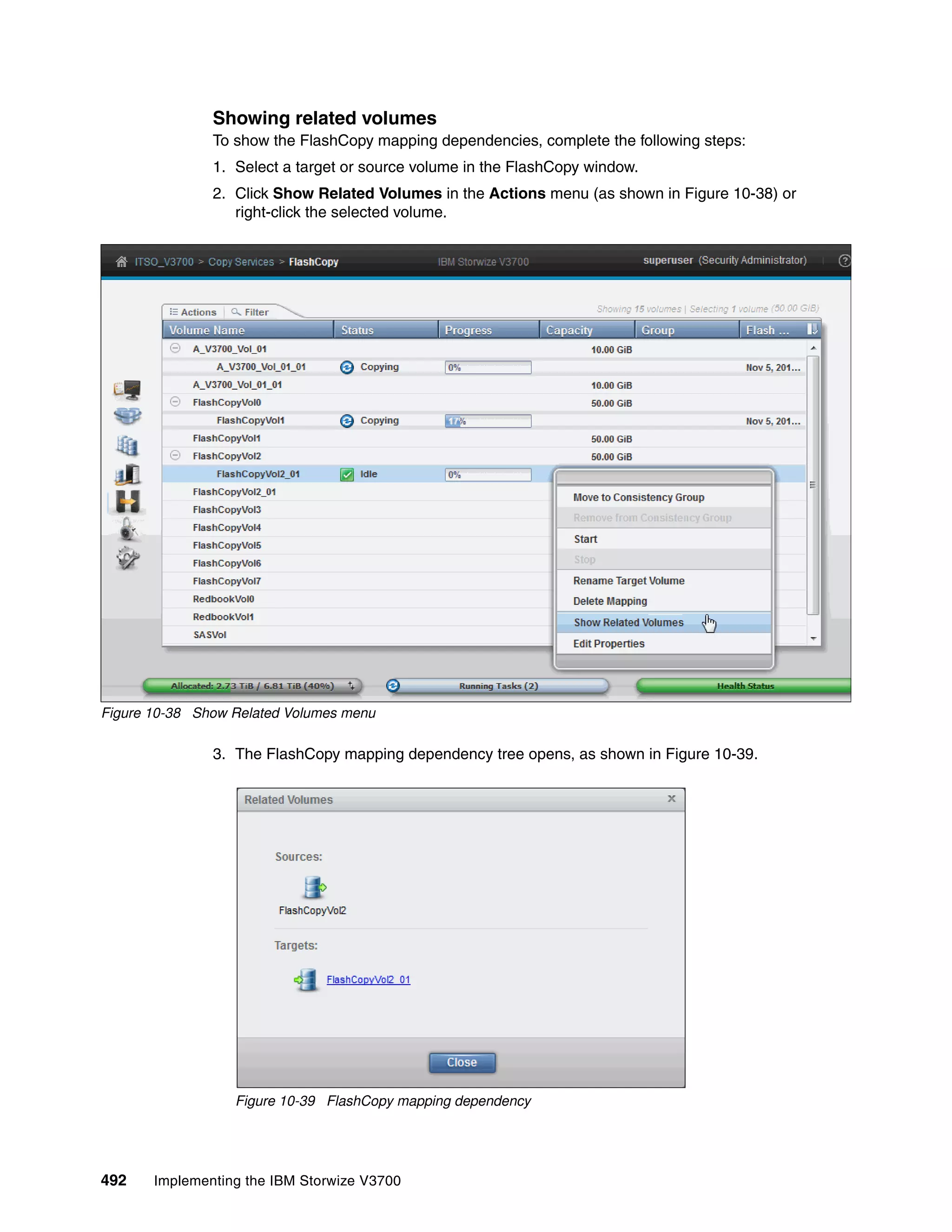 492 Implementing the IBM Storwize V3700
Showing related volumes
To show the FlashCopy mapping dependencies, complete the following steps:
1. Select a target or source volume in the FlashCopy window.
2. Click Show Related Volumes in the Actions menu (as shown in Figure 10-38) or
right-click the selected volume.
Figure 10-38 Show Related Volumes menu
3. The FlashCopy mapping dependency tree opens, as shown in Figure 10-39.
Figure 10-39 FlashCopy mapping dependency
 