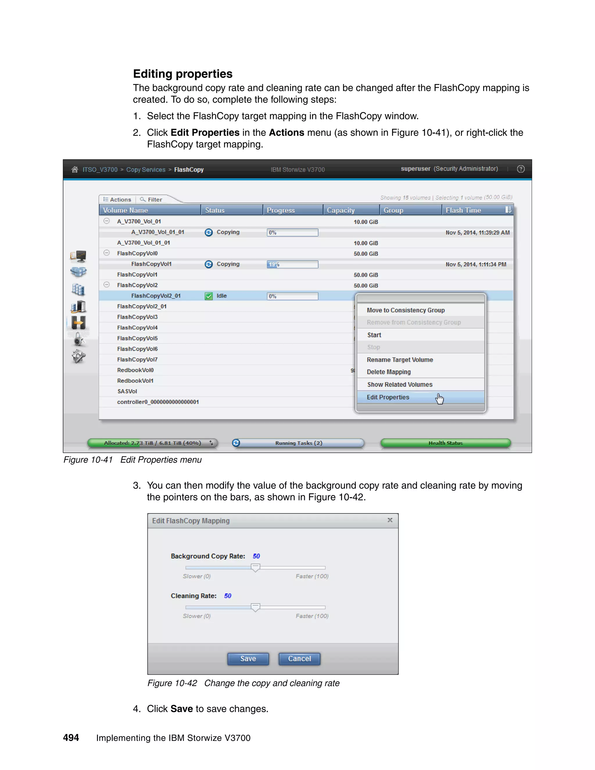 494 Implementing the IBM Storwize V3700
Editing properties
The background copy rate and cleaning rate can be changed after the FlashCopy mapping is
created. To do so, complete the following steps:
1. Select the FlashCopy target mapping in the FlashCopy window.
2. Click Edit Properties in the Actions menu (as shown in Figure 10-41), or right-click the
FlashCopy target mapping.
Figure 10-41 Edit Properties menu
3. You can then modify the value of the background copy rate and cleaning rate by moving
the pointers on the bars, as shown in Figure 10-42.
Figure 10-42 Change the copy and cleaning rate
4. Click Save to save changes.
 