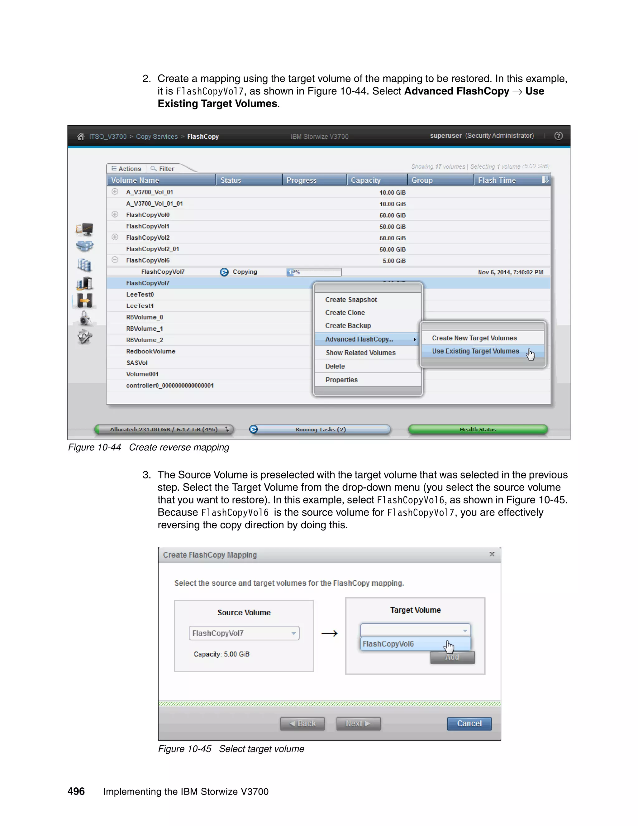 496 Implementing the IBM Storwize V3700
2. Create a mapping using the target volume of the mapping to be restored. In this example,
it is FlashCopyVol7, as shown in Figure 10-44. Select Advanced FlashCopy → Use
Existing Target Volumes.
Figure 10-44 Create reverse mapping
3. The Source Volume is preselected with the target volume that was selected in the previous
step. Select the Target Volume from the drop-down menu (you select the source volume
that you want to restore). In this example, select FlashCopyVol6, as shown in Figure 10-45.
Because FlashCopyVol6 is the source volume for FlashCopyVol7, you are effectively
reversing the copy direction by doing this.
Figure 10-45 Select target volume
 