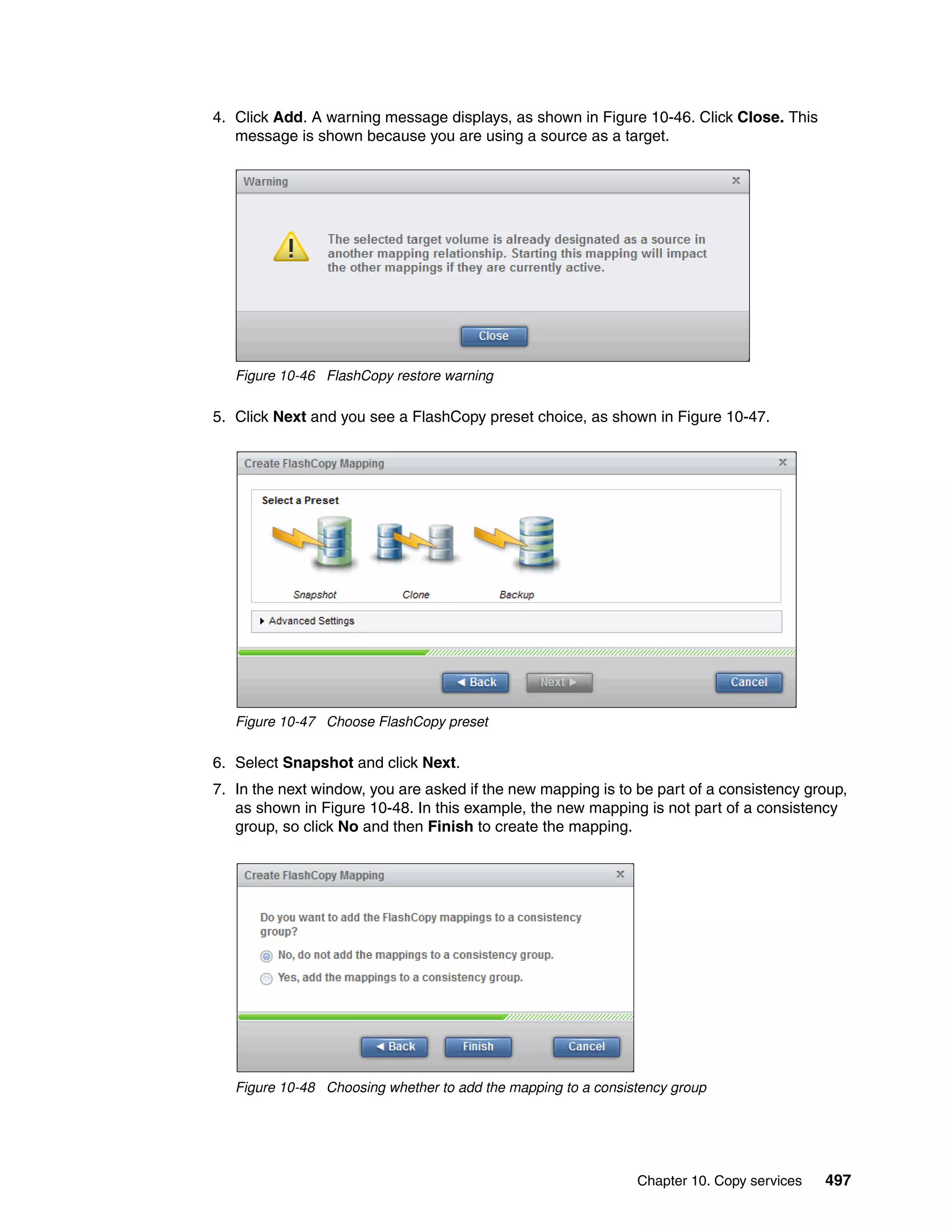 Chapter 10. Copy services 497
4. Click Add. A warning message displays, as shown in Figure 10-46. Click Close. This
message is shown because you are using a source as a target.
Figure 10-46 FlashCopy restore warning
5. Click Next and you see a FlashCopy preset choice, as shown in Figure 10-47.
Figure 10-47 Choose FlashCopy preset
6. Select Snapshot and click Next.
7. In the next window, you are asked if the new mapping is to be part of a consistency group,
as shown in Figure 10-48. In this example, the new mapping is not part of a consistency
group, so click No and then Finish to create the mapping.
Figure 10-48 Choosing whether to add the mapping to a consistency group
 