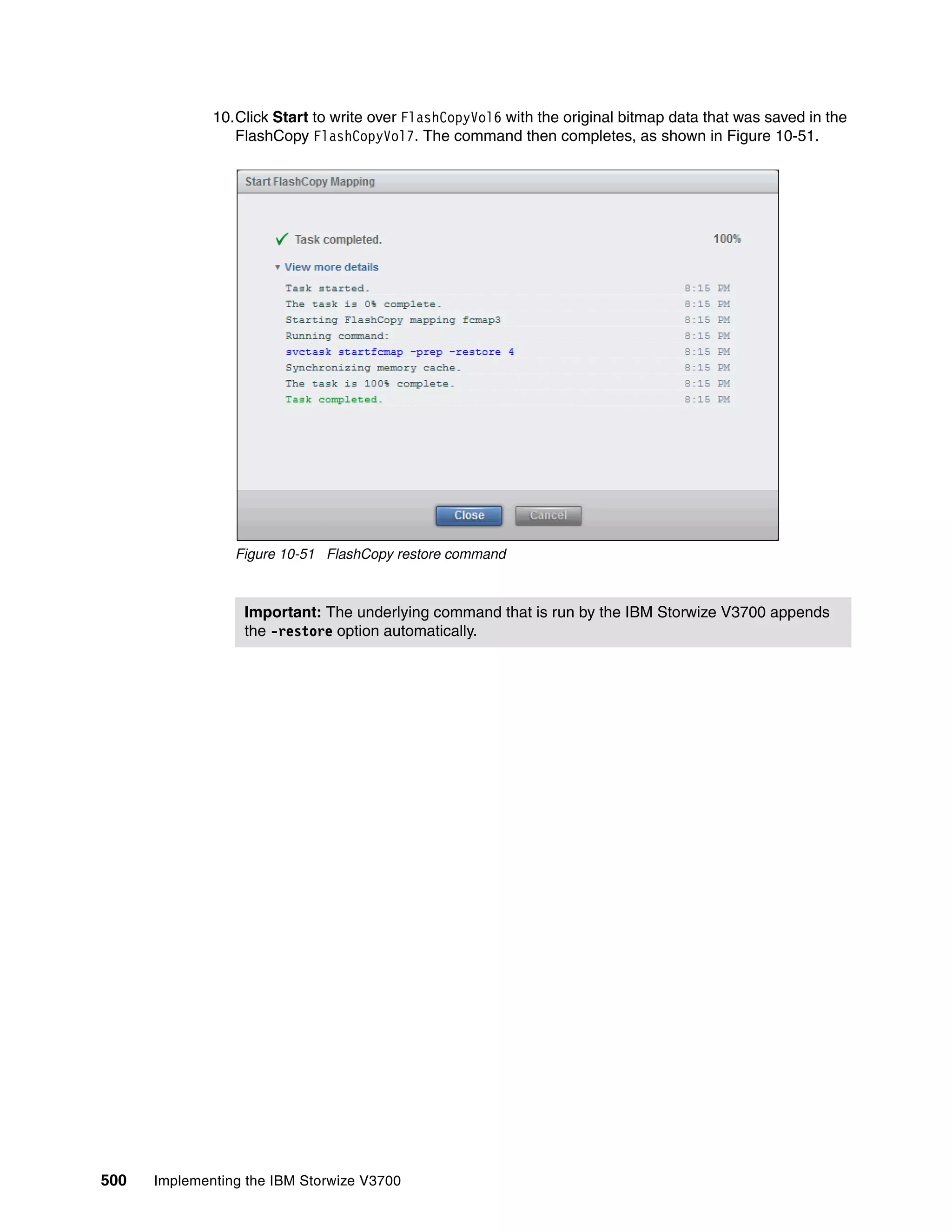 500 Implementing the IBM Storwize V3700
10.Click Start to write over FlashCopyVol6 with the original bitmap data that was saved in the
FlashCopy FlashCopyVol7. The command then completes, as shown in Figure 10-51.
Figure 10-51 FlashCopy restore command
Important: The underlying command that is run by the IBM Storwize V3700 appends
the -restore option automatically.
 