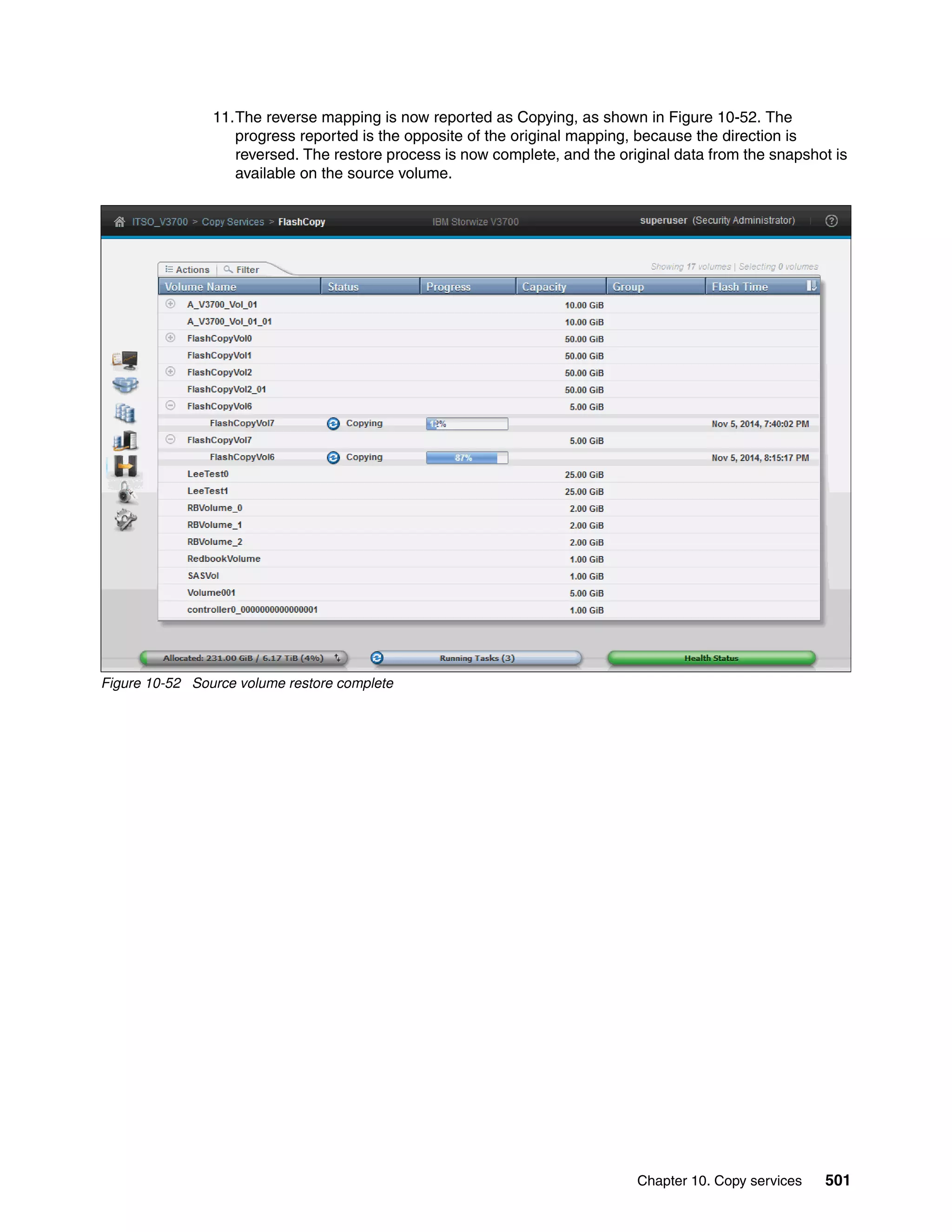 Chapter 10. Copy services 501
11.The reverse mapping is now reported as Copying, as shown in Figure 10-52. The
progress reported is the opposite of the original mapping, because the direction is
reversed. The restore process is now complete, and the original data from the snapshot is
available on the source volume.
Figure 10-52 Source volume restore complete
 