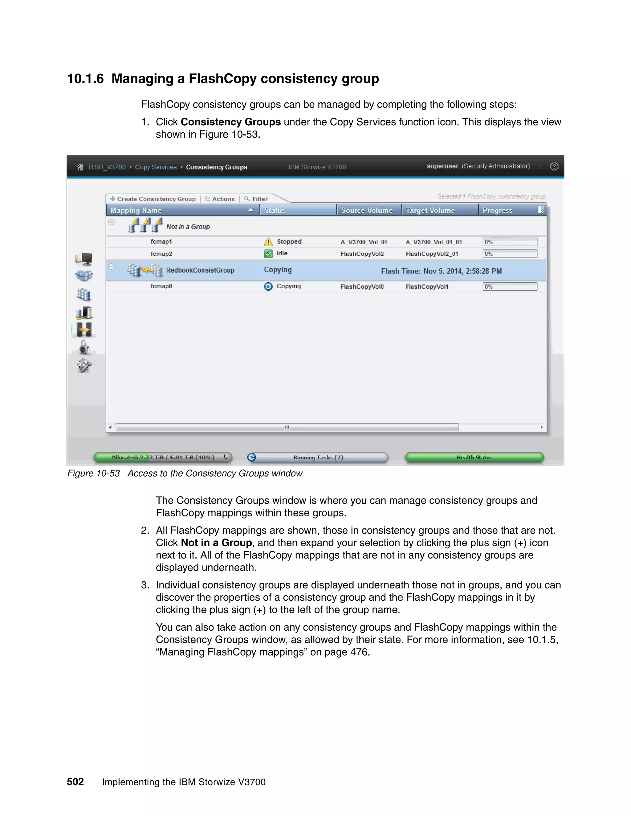 502 Implementing the IBM Storwize V3700
10.1.6 Managing a FlashCopy consistency group
FlashCopy consistency groups can be managed by completing the following steps:
1. Click Consistency Groups under the Copy Services function icon. This displays the view
shown in Figure 10-53.
Figure 10-53 Access to the Consistency Groups window
The Consistency Groups window is where you can manage consistency groups and
FlashCopy mappings within these groups.
2. All FlashCopy mappings are shown, those in consistency groups and those that are not.
Click Not in a Group, and then expand your selection by clicking the plus sign (+) icon
next to it. All of the FlashCopy mappings that are not in any consistency groups are
displayed underneath.
3. Individual consistency groups are displayed underneath those not in groups, and you can
discover the properties of a consistency group and the FlashCopy mappings in it by
clicking the plus sign (+) to the left of the group name.
You can also take action on any consistency groups and FlashCopy mappings within the
Consistency Groups window, as allowed by their state. For more information, see 10.1.5,
“Managing FlashCopy mappings” on page 476.
 