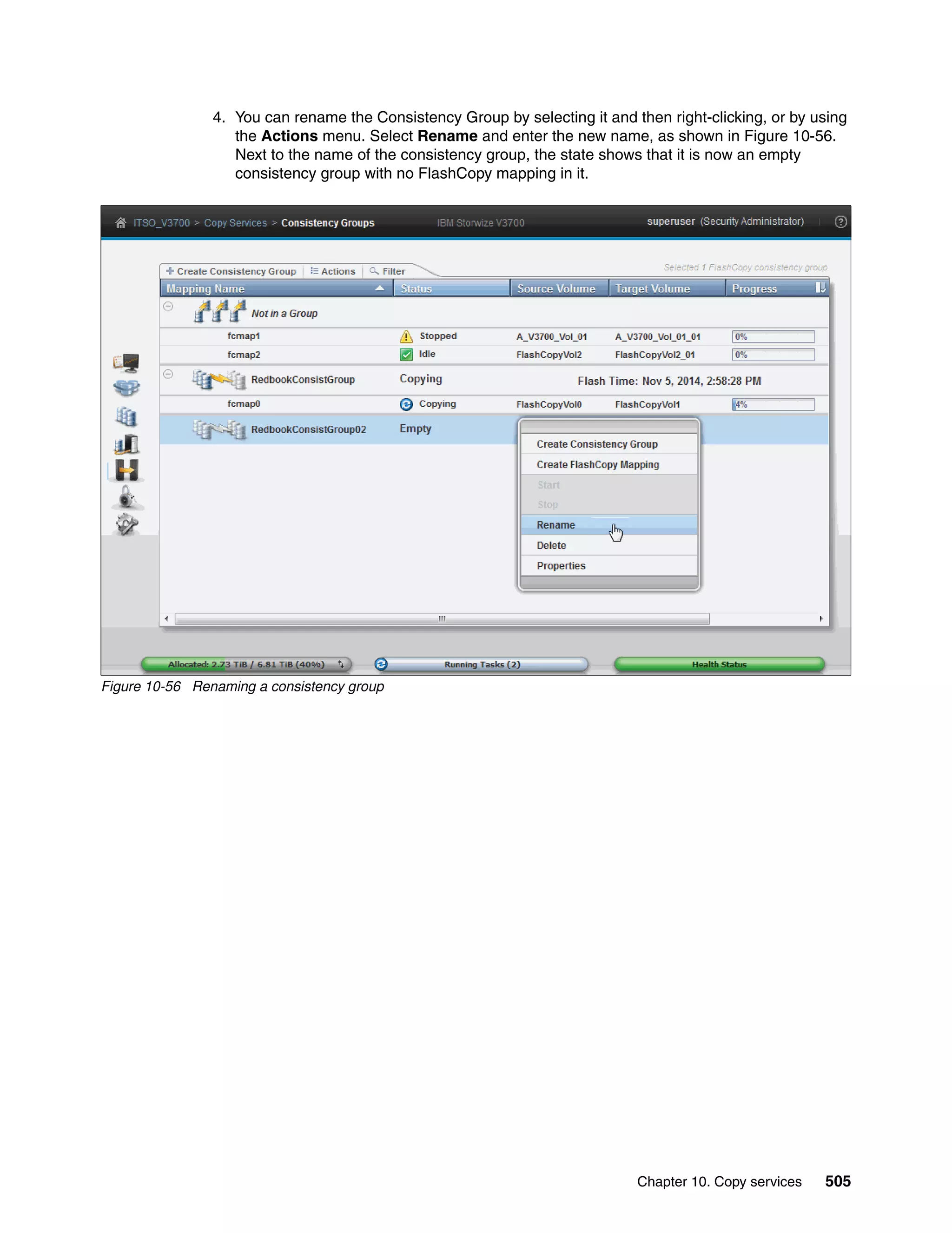 Chapter 10. Copy services 505
4. You can rename the Consistency Group by selecting it and then right-clicking, or by using
the Actions menu. Select Rename and enter the new name, as shown in Figure 10-56.
Next to the name of the consistency group, the state shows that it is now an empty
consistency group with no FlashCopy mapping in it.
Figure 10-56 Renaming a consistency group
 