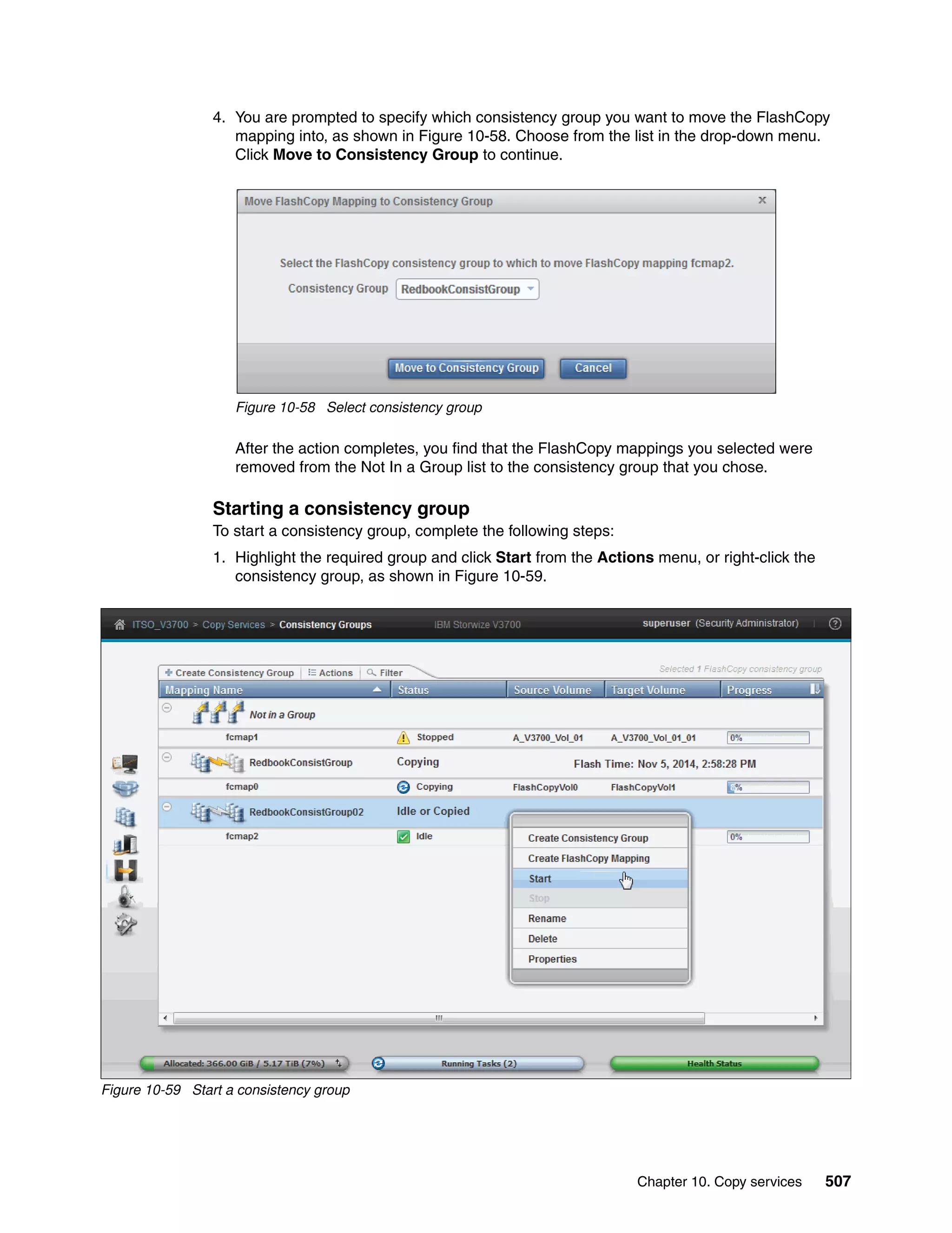 Chapter 10. Copy services 507
4. You are prompted to specify which consistency group you want to move the FlashCopy
mapping into, as shown in Figure 10-58. Choose from the list in the drop-down menu.
Click Move to Consistency Group to continue.
Figure 10-58 Select consistency group
After the action completes, you find that the FlashCopy mappings you selected were
removed from the Not In a Group list to the consistency group that you chose.
Starting a consistency group
To start a consistency group, complete the following steps:
1. Highlight the required group and click Start from the Actions menu, or right-click the
consistency group, as shown in Figure 10-59.
Figure 10-59 Start a consistency group
 