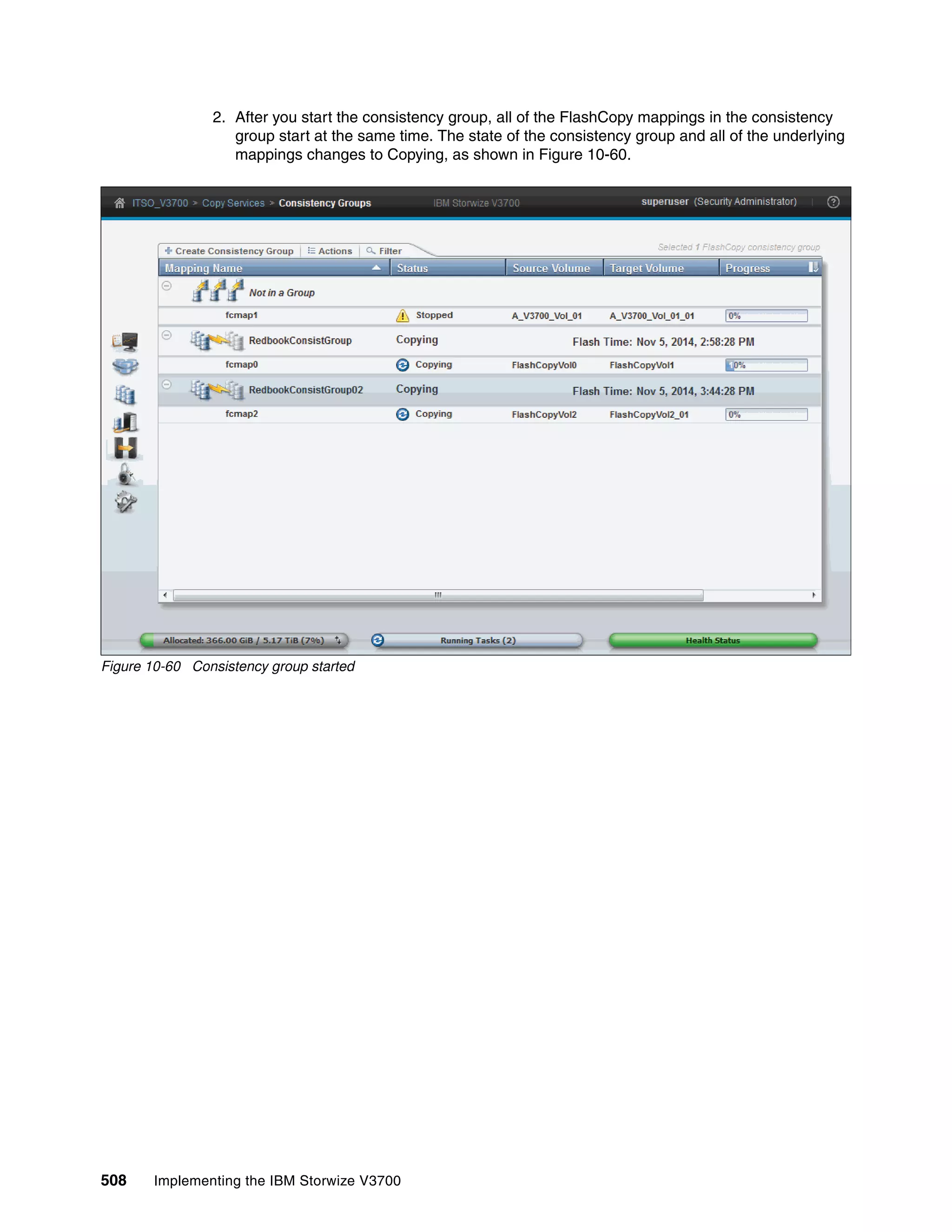 508 Implementing the IBM Storwize V3700
2. After you start the consistency group, all of the FlashCopy mappings in the consistency
group start at the same time. The state of the consistency group and all of the underlying
mappings changes to Copying, as shown in Figure 10-60.
Figure 10-60 Consistency group started
 