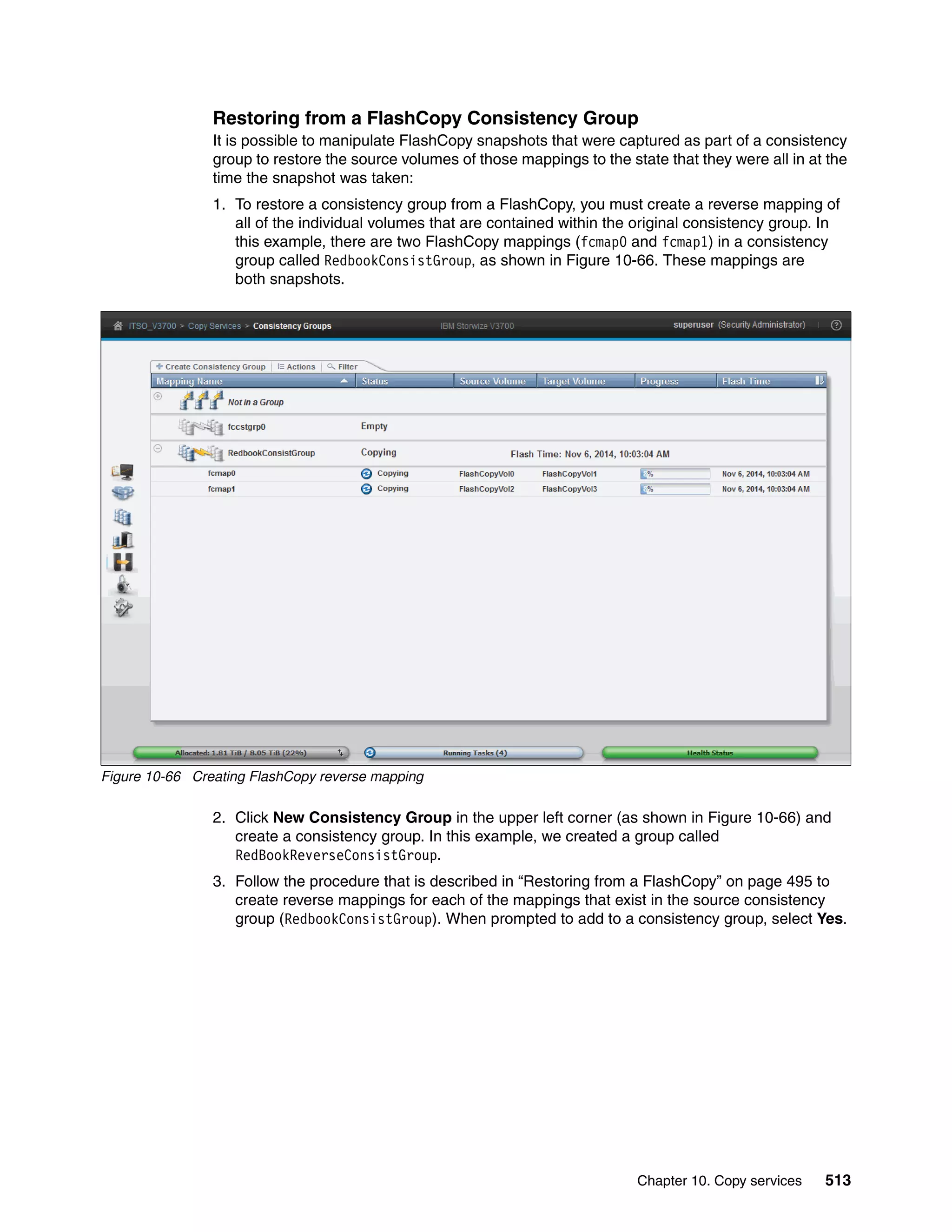 Chapter 10. Copy services 513
Restoring from a FlashCopy Consistency Group
It is possible to manipulate FlashCopy snapshots that were captured as part of a consistency
group to restore the source volumes of those mappings to the state that they were all in at the
time the snapshot was taken:
1. To restore a consistency group from a FlashCopy, you must create a reverse mapping of
all of the individual volumes that are contained within the original consistency group. In
this example, there are two FlashCopy mappings (fcmap0 and fcmap1) in a consistency
group called RedbookConsistGroup, as shown in Figure 10-66. These mappings are
both snapshots.
Figure 10-66 Creating FlashCopy reverse mapping
2. Click New Consistency Group in the upper left corner (as shown in Figure 10-66) and
create a consistency group. In this example, we created a group called
RedBookReverseConsistGroup.
3. Follow the procedure that is described in “Restoring from a FlashCopy” on page 495 to
create reverse mappings for each of the mappings that exist in the source consistency
group (RedbookConsistGroup). When prompted to add to a consistency group, select Yes.
 