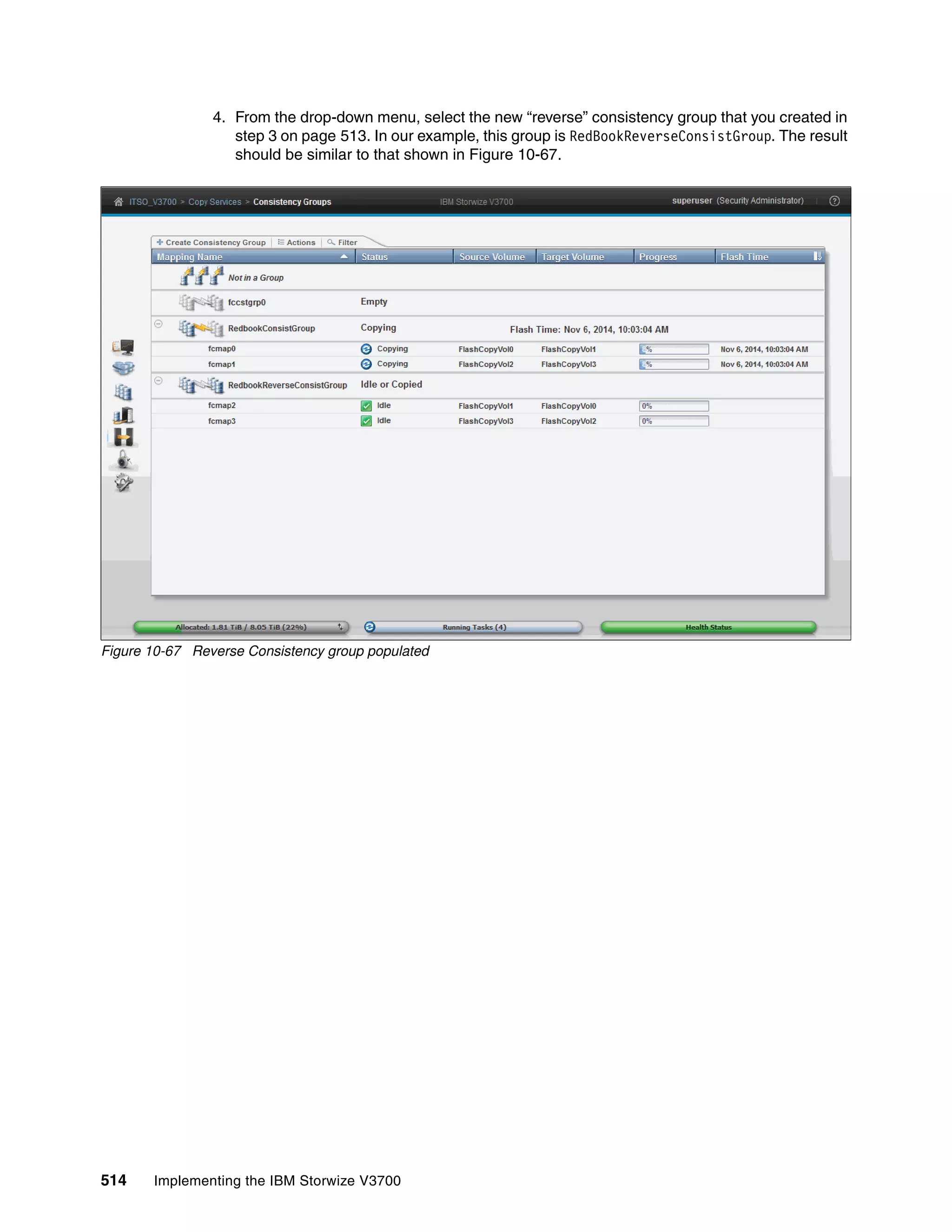 514 Implementing the IBM Storwize V3700
4. From the drop-down menu, select the new “reverse” consistency group that you created in
step 3 on page 513. In our example, this group is RedBookReverseConsistGroup. The result
should be similar to that shown in Figure 10-67.
Figure 10-67 Reverse Consistency group populated
 