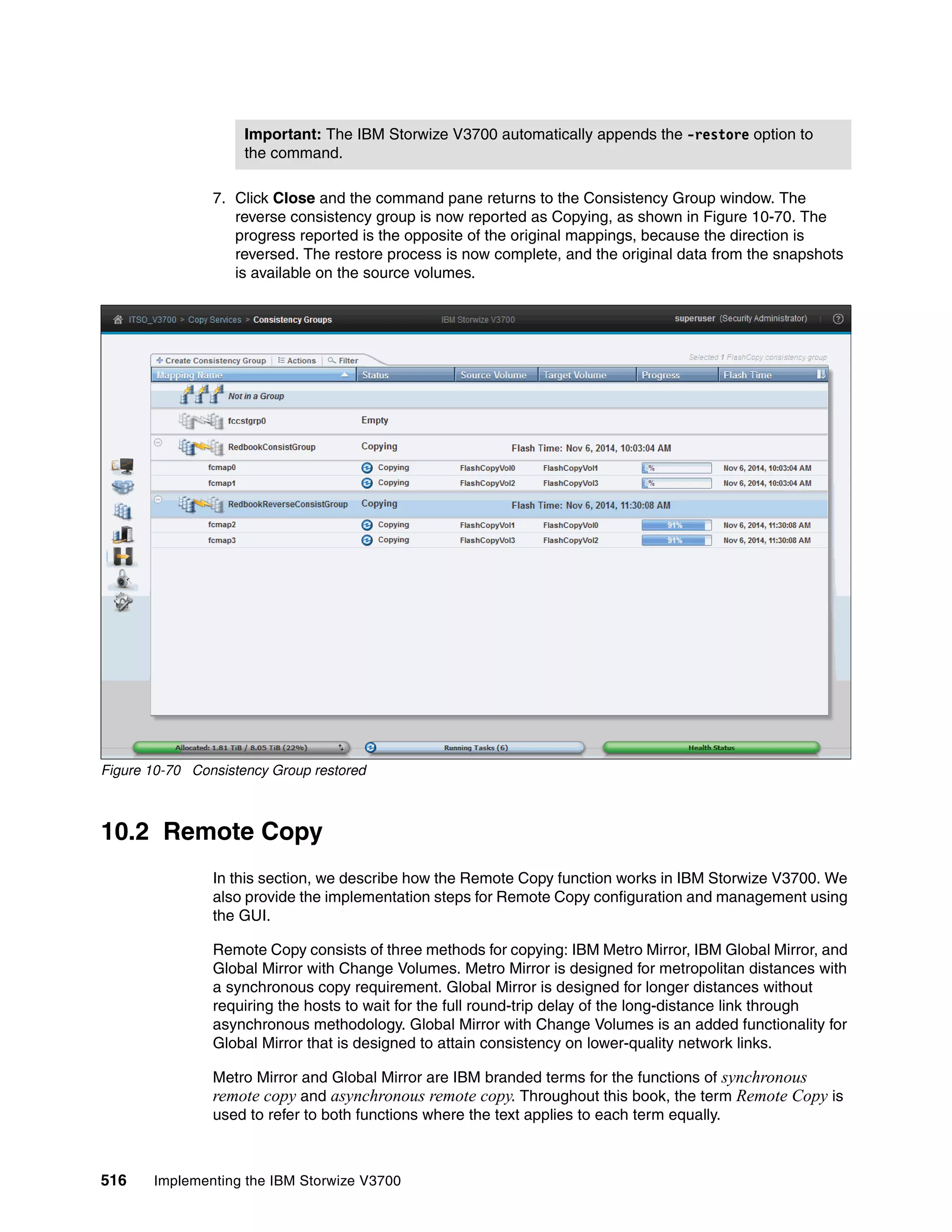 516 Implementing the IBM Storwize V3700
7. Click Close and the command pane returns to the Consistency Group window. The
reverse consistency group is now reported as Copying, as shown in Figure 10-70. The
progress reported is the opposite of the original mappings, because the direction is
reversed. The restore process is now complete, and the original data from the snapshots
is available on the source volumes.
Figure 10-70 Consistency Group restored
10.2 Remote Copy
In this section, we describe how the Remote Copy function works in IBM Storwize V3700. We
also provide the implementation steps for Remote Copy configuration and management using
the GUI.
Remote Copy consists of three methods for copying: IBM Metro Mirror, IBM Global Mirror, and
Global Mirror with Change Volumes. Metro Mirror is designed for metropolitan distances with
a synchronous copy requirement. Global Mirror is designed for longer distances without
requiring the hosts to wait for the full round-trip delay of the long-distance link through
asynchronous methodology. Global Mirror with Change Volumes is an added functionality for
Global Mirror that is designed to attain consistency on lower-quality network links.
Metro Mirror and Global Mirror are IBM branded terms for the functions of synchronous
remote copy and asynchronous remote copy. Throughout this book, the term Remote Copy is
used to refer to both functions where the text applies to each term equally.
Important: The IBM Storwize V3700 automatically appends the -restore option to
the command.
 