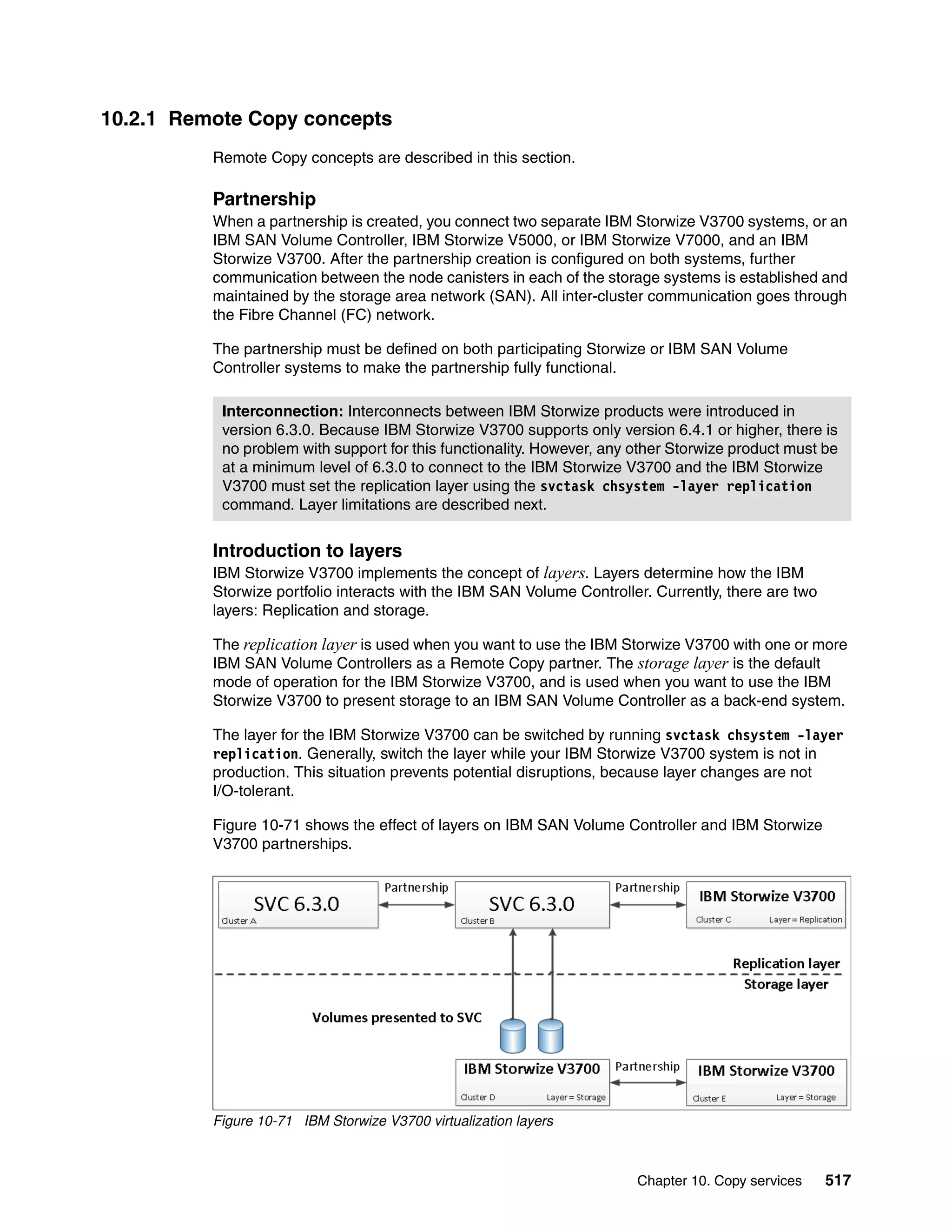 Chapter 10. Copy services 517
10.2.1 Remote Copy concepts
Remote Copy concepts are described in this section.
Partnership
When a partnership is created, you connect two separate IBM Storwize V3700 systems, or an
IBM SAN Volume Controller, IBM Storwize V5000, or IBM Storwize V7000, and an IBM
Storwize V3700. After the partnership creation is configured on both systems, further
communication between the node canisters in each of the storage systems is established and
maintained by the storage area network (SAN). All inter-cluster communication goes through
the Fibre Channel (FC) network.
The partnership must be defined on both participating Storwize or IBM SAN Volume
Controller systems to make the partnership fully functional.
Introduction to layers
IBM Storwize V3700 implements the concept of layers. Layers determine how the IBM
Storwize portfolio interacts with the IBM SAN Volume Controller. Currently, there are two
layers: Replication and storage.
The replication layer is used when you want to use the IBM Storwize V3700 with one or more
IBM SAN Volume Controllers as a Remote Copy partner. The storage layer is the default
mode of operation for the IBM Storwize V3700, and is used when you want to use the IBM
Storwize V3700 to present storage to an IBM SAN Volume Controller as a back-end system.
The layer for the IBM Storwize V3700 can be switched by running svctask chsystem -layer
replication. Generally, switch the layer while your IBM Storwize V3700 system is not in
production. This situation prevents potential disruptions, because layer changes are not
I/O-tolerant.
Figure 10-71 shows the effect of layers on IBM SAN Volume Controller and IBM Storwize
V3700 partnerships.
Figure 10-71 IBM Storwize V3700 virtualization layers
Interconnection: Interconnects between IBM Storwize products were introduced in
version 6.3.0. Because IBM Storwize V3700 supports only version 6.4.1 or higher, there is
no problem with support for this functionality. However, any other Storwize product must be
at a minimum level of 6.3.0 to connect to the IBM Storwize V3700 and the IBM Storwize
V3700 must set the replication layer using the svctask chsystem -layer replication
command. Layer limitations are described next.
 