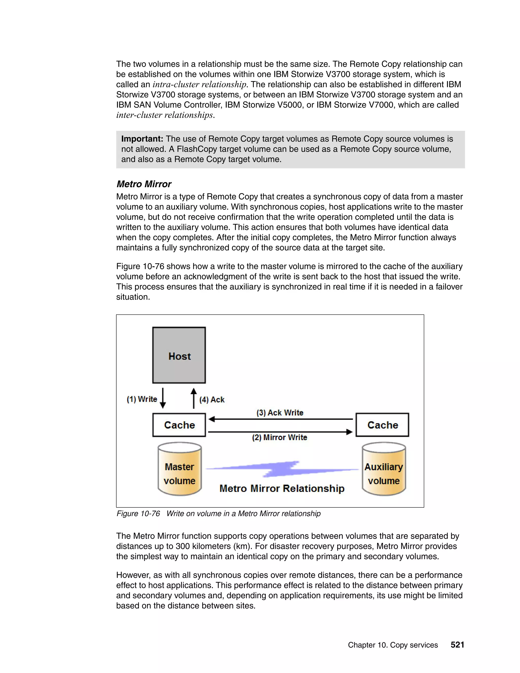 Chapter 10. Copy services 521
The two volumes in a relationship must be the same size. The Remote Copy relationship can
be established on the volumes within one IBM Storwize V3700 storage system, which is
called an intra-cluster relationship. The relationship can also be established in different IBM
Storwize V3700 storage systems, or between an IBM Storwize V3700 storage system and an
IBM SAN Volume Controller, IBM Storwize V5000, or IBM Storwize V7000, which are called
inter-cluster relationships.
Metro Mirror
Metro Mirror is a type of Remote Copy that creates a synchronous copy of data from a master
volume to an auxiliary volume. With synchronous copies, host applications write to the master
volume, but do not receive confirmation that the write operation completed until the data is
written to the auxiliary volume. This action ensures that both volumes have identical data
when the copy completes. After the initial copy completes, the Metro Mirror function always
maintains a fully synchronized copy of the source data at the target site.
Figure 10-76 shows how a write to the master volume is mirrored to the cache of the auxiliary
volume before an acknowledgment of the write is sent back to the host that issued the write.
This process ensures that the auxiliary is synchronized in real time if it is needed in a failover
situation.
Figure 10-76 Write on volume in a Metro Mirror relationship
The Metro Mirror function supports copy operations between volumes that are separated by
distances up to 300 kilometers (km). For disaster recovery purposes, Metro Mirror provides
the simplest way to maintain an identical copy on the primary and secondary volumes.
However, as with all synchronous copies over remote distances, there can be a performance
effect to host applications. This performance effect is related to the distance between primary
and secondary volumes and, depending on application requirements, its use might be limited
based on the distance between sites.
Important: The use of Remote Copy target volumes as Remote Copy source volumes is
not allowed. A FlashCopy target volume can be used as a Remote Copy source volume,
and also as a Remote Copy target volume.
 