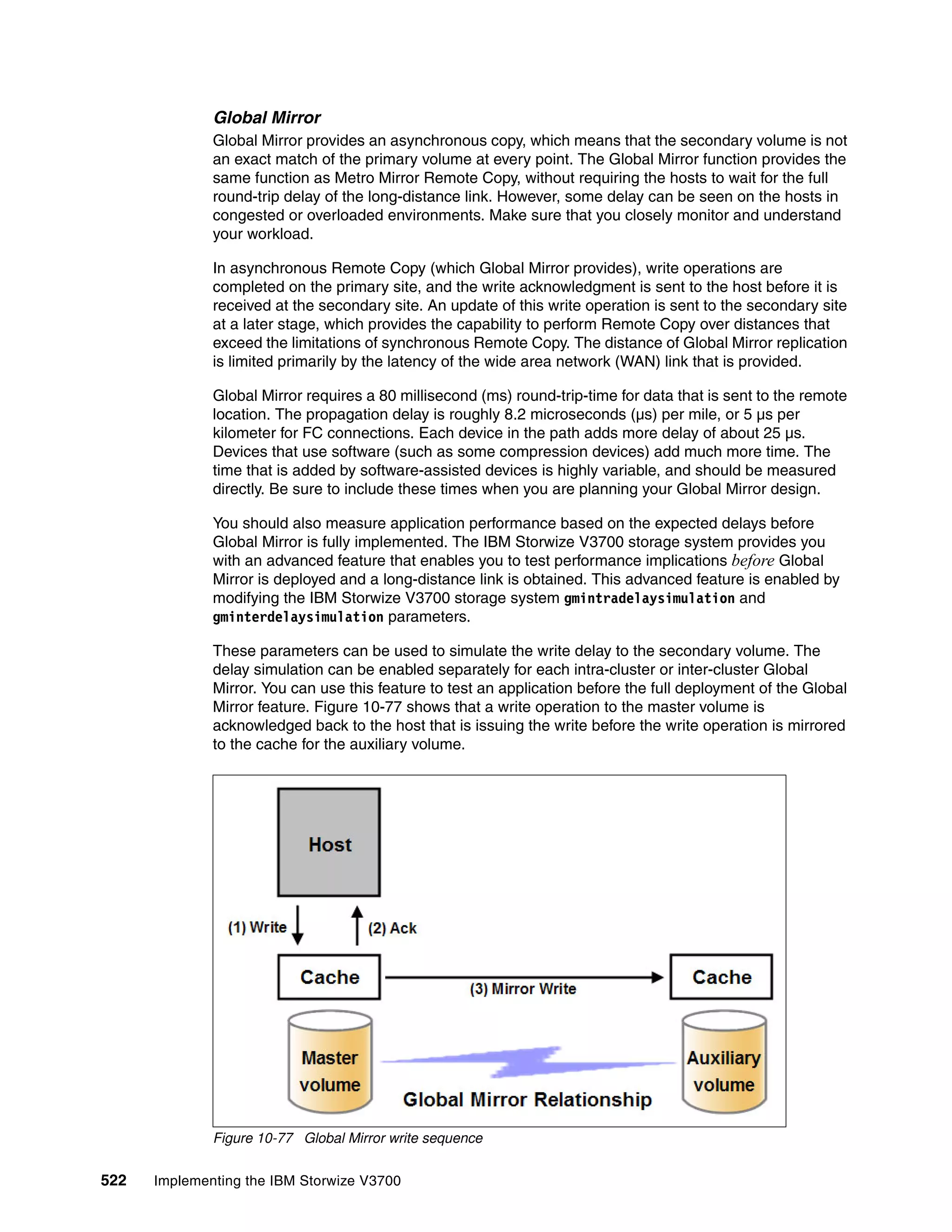 522 Implementing the IBM Storwize V3700
Global Mirror
Global Mirror provides an asynchronous copy, which means that the secondary volume is not
an exact match of the primary volume at every point. The Global Mirror function provides the
same function as Metro Mirror Remote Copy, without requiring the hosts to wait for the full
round-trip delay of the long-distance link. However, some delay can be seen on the hosts in
congested or overloaded environments. Make sure that you closely monitor and understand
your workload.
In asynchronous Remote Copy (which Global Mirror provides), write operations are
completed on the primary site, and the write acknowledgment is sent to the host before it is
received at the secondary site. An update of this write operation is sent to the secondary site
at a later stage, which provides the capability to perform Remote Copy over distances that
exceed the limitations of synchronous Remote Copy. The distance of Global Mirror replication
is limited primarily by the latency of the wide area network (WAN) link that is provided.
Global Mirror requires a 80 millisecond (ms) round-trip-time for data that is sent to the remote
location. The propagation delay is roughly 8.2 microseconds (µs) per mile, or 5 µs per
kilometer for FC connections. Each device in the path adds more delay of about 25 µs.
Devices that use software (such as some compression devices) add much more time. The
time that is added by software-assisted devices is highly variable, and should be measured
directly. Be sure to include these times when you are planning your Global Mirror design.
You should also measure application performance based on the expected delays before
Global Mirror is fully implemented. The IBM Storwize V3700 storage system provides you
with an advanced feature that enables you to test performance implications before Global
Mirror is deployed and a long-distance link is obtained. This advanced feature is enabled by
modifying the IBM Storwize V3700 storage system gmintradelaysimulation and
gminterdelaysimulation parameters.
These parameters can be used to simulate the write delay to the secondary volume. The
delay simulation can be enabled separately for each intra-cluster or inter-cluster Global
Mirror. You can use this feature to test an application before the full deployment of the Global
Mirror feature. Figure 10-77 shows that a write operation to the master volume is
acknowledged back to the host that is issuing the write before the write operation is mirrored
to the cache for the auxiliary volume.
Figure 10-77 Global Mirror write sequence
 