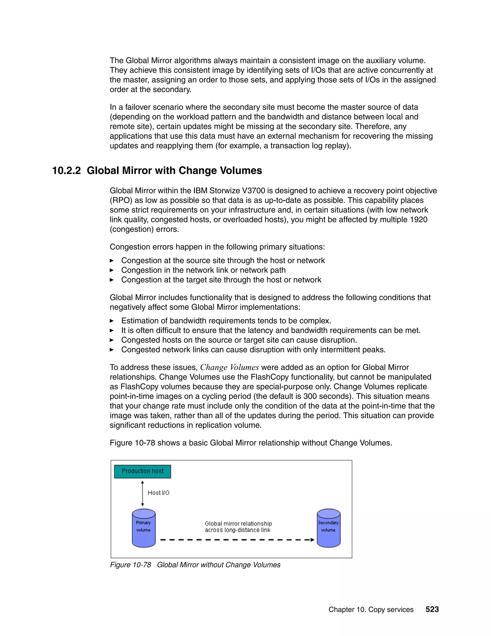 Chapter 10. Copy services 523
The Global Mirror algorithms always maintain a consistent image on the auxiliary volume.
They achieve this consistent image by identifying sets of I/Os that are active concurrently at
the master, assigning an order to those sets, and applying those sets of I/Os in the assigned
order at the secondary.
In a failover scenario where the secondary site must become the master source of data
(depending on the workload pattern and the bandwidth and distance between local and
remote site), certain updates might be missing at the secondary site. Therefore, any
applications that use this data must have an external mechanism for recovering the missing
updates and reapplying them (for example, a transaction log replay).
10.2.2 Global Mirror with Change Volumes
Global Mirror within the IBM Storwize V3700 is designed to achieve a recovery point objective
(RPO) as low as possible so that data is as up-to-date as possible. This capability places
some strict requirements on your infrastructure and, in certain situations (with low network
link quality, congested hosts, or overloaded hosts), you might be affected by multiple 1920
(congestion) errors.
Congestion errors happen in the following primary situations:
Congestion at the source site through the host or network
Congestion in the network link or network path
Congestion at the target site through the host or network
Global Mirror includes functionality that is designed to address the following conditions that
negatively affect some Global Mirror implementations:
Estimation of bandwidth requirements tends to be complex.
It is often difficult to ensure that the latency and bandwidth requirements can be met.
Congested hosts on the source or target site can cause disruption.
Congested network links can cause disruption with only intermittent peaks.
To address these issues, Change Volumes were added as an option for Global Mirror
relationships. Change Volumes use the FlashCopy functionality, but cannot be manipulated
as FlashCopy volumes because they are special-purpose only. Change Volumes replicate
point-in-time images on a cycling period (the default is 300 seconds). This situation means
that your change rate must include only the condition of the data at the point-in-time that the
image was taken, rather than all of the updates during the period. This situation can provide
significant reductions in replication volume.
Figure 10-78 shows a basic Global Mirror relationship without Change Volumes.
Figure 10-78 Global Mirror without Change Volumes
 