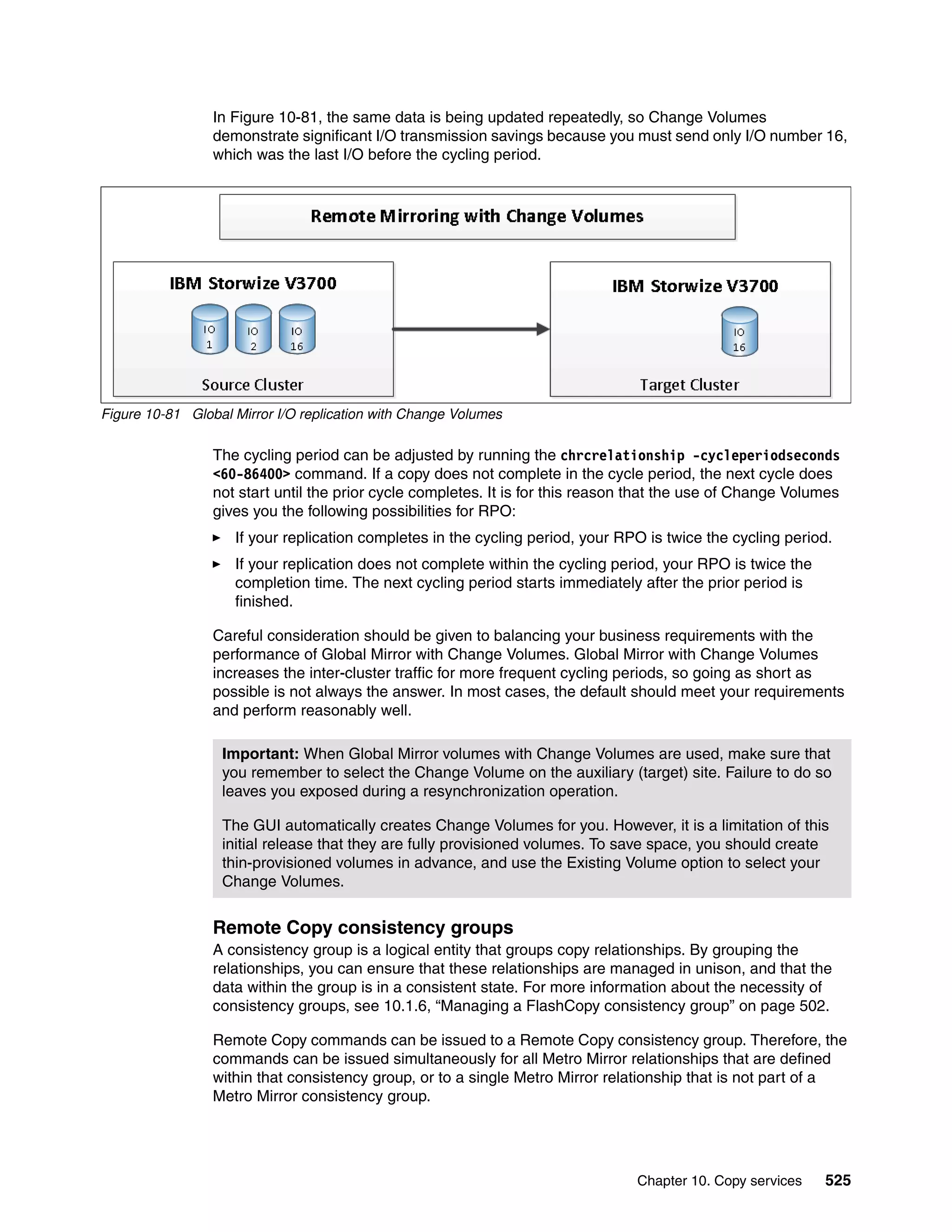 Chapter 10. Copy services 525
In Figure 10-81, the same data is being updated repeatedly, so Change Volumes
demonstrate significant I/O transmission savings because you must send only I/O number 16,
which was the last I/O before the cycling period.
Figure 10-81 Global Mirror I/O replication with Change Volumes
The cycling period can be adjusted by running the chrcrelationship -cycleperiodseconds
<60-86400> command. If a copy does not complete in the cycle period, the next cycle does
not start until the prior cycle completes. It is for this reason that the use of Change Volumes
gives you the following possibilities for RPO:
If your replication completes in the cycling period, your RPO is twice the cycling period.
If your replication does not complete within the cycling period, your RPO is twice the
completion time. The next cycling period starts immediately after the prior period is
finished.
Careful consideration should be given to balancing your business requirements with the
performance of Global Mirror with Change Volumes. Global Mirror with Change Volumes
increases the inter-cluster traffic for more frequent cycling periods, so going as short as
possible is not always the answer. In most cases, the default should meet your requirements
and perform reasonably well.
Remote Copy consistency groups
A consistency group is a logical entity that groups copy relationships. By grouping the
relationships, you can ensure that these relationships are managed in unison, and that the
data within the group is in a consistent state. For more information about the necessity of
consistency groups, see 10.1.6, “Managing a FlashCopy consistency group” on page 502.
Remote Copy commands can be issued to a Remote Copy consistency group. Therefore, the
commands can be issued simultaneously for all Metro Mirror relationships that are defined
within that consistency group, or to a single Metro Mirror relationship that is not part of a
Metro Mirror consistency group.
Important: When Global Mirror volumes with Change Volumes are used, make sure that
you remember to select the Change Volume on the auxiliary (target) site. Failure to do so
leaves you exposed during a resynchronization operation.
The GUI automatically creates Change Volumes for you. However, it is a limitation of this
initial release that they are fully provisioned volumes. To save space, you should create
thin-provisioned volumes in advance, and use the Existing Volume option to select your
Change Volumes.
 