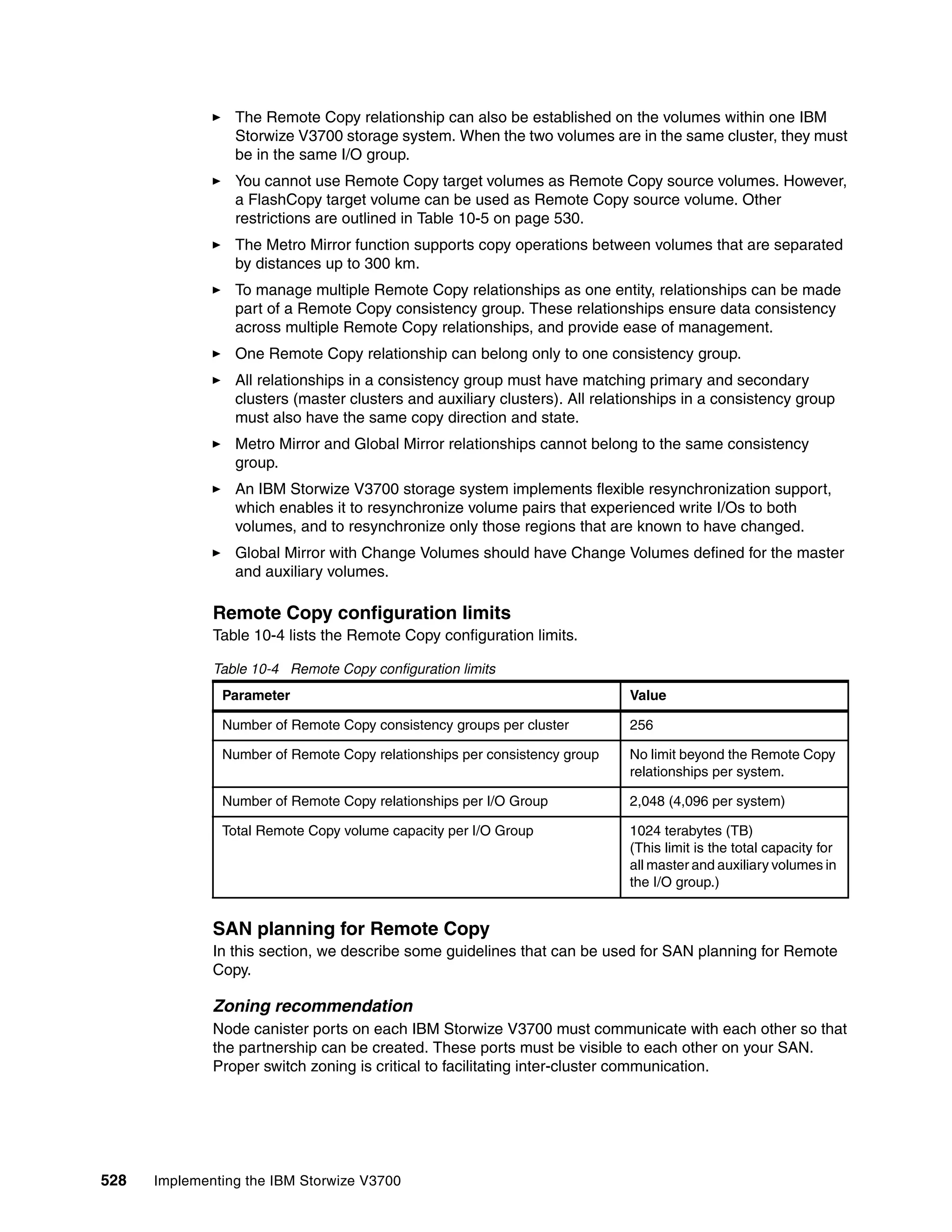 528 Implementing the IBM Storwize V3700
The Remote Copy relationship can also be established on the volumes within one IBM
Storwize V3700 storage system. When the two volumes are in the same cluster, they must
be in the same I/O group.
You cannot use Remote Copy target volumes as Remote Copy source volumes. However,
a FlashCopy target volume can be used as Remote Copy source volume. Other
restrictions are outlined in Table 10-5 on page 530.
The Metro Mirror function supports copy operations between volumes that are separated
by distances up to 300 km.
To manage multiple Remote Copy relationships as one entity, relationships can be made
part of a Remote Copy consistency group. These relationships ensure data consistency
across multiple Remote Copy relationships, and provide ease of management.
One Remote Copy relationship can belong only to one consistency group.
All relationships in a consistency group must have matching primary and secondary
clusters (master clusters and auxiliary clusters). All relationships in a consistency group
must also have the same copy direction and state.
Metro Mirror and Global Mirror relationships cannot belong to the same consistency
group.
An IBM Storwize V3700 storage system implements flexible resynchronization support,
which enables it to resynchronize volume pairs that experienced write I/Os to both
volumes, and to resynchronize only those regions that are known to have changed.
Global Mirror with Change Volumes should have Change Volumes defined for the master
and auxiliary volumes.
Remote Copy configuration limits
Table 10-4 lists the Remote Copy configuration limits.
Table 10-4 Remote Copy configuration limits
SAN planning for Remote Copy
In this section, we describe some guidelines that can be used for SAN planning for Remote
Copy.
Zoning recommendation
Node canister ports on each IBM Storwize V3700 must communicate with each other so that
the partnership can be created. These ports must be visible to each other on your SAN.
Proper switch zoning is critical to facilitating inter-cluster communication.
Parameter Value
Number of Remote Copy consistency groups per cluster 256
Number of Remote Copy relationships per consistency group No limit beyond the Remote Copy
relationships per system.
Number of Remote Copy relationships per I/O Group 2,048 (4,096 per system)
Total Remote Copy volume capacity per I/O Group 1024 terabytes (TB)
(This limit is the total capacity for
all master and auxiliary volumes in
the I/O group.)
 