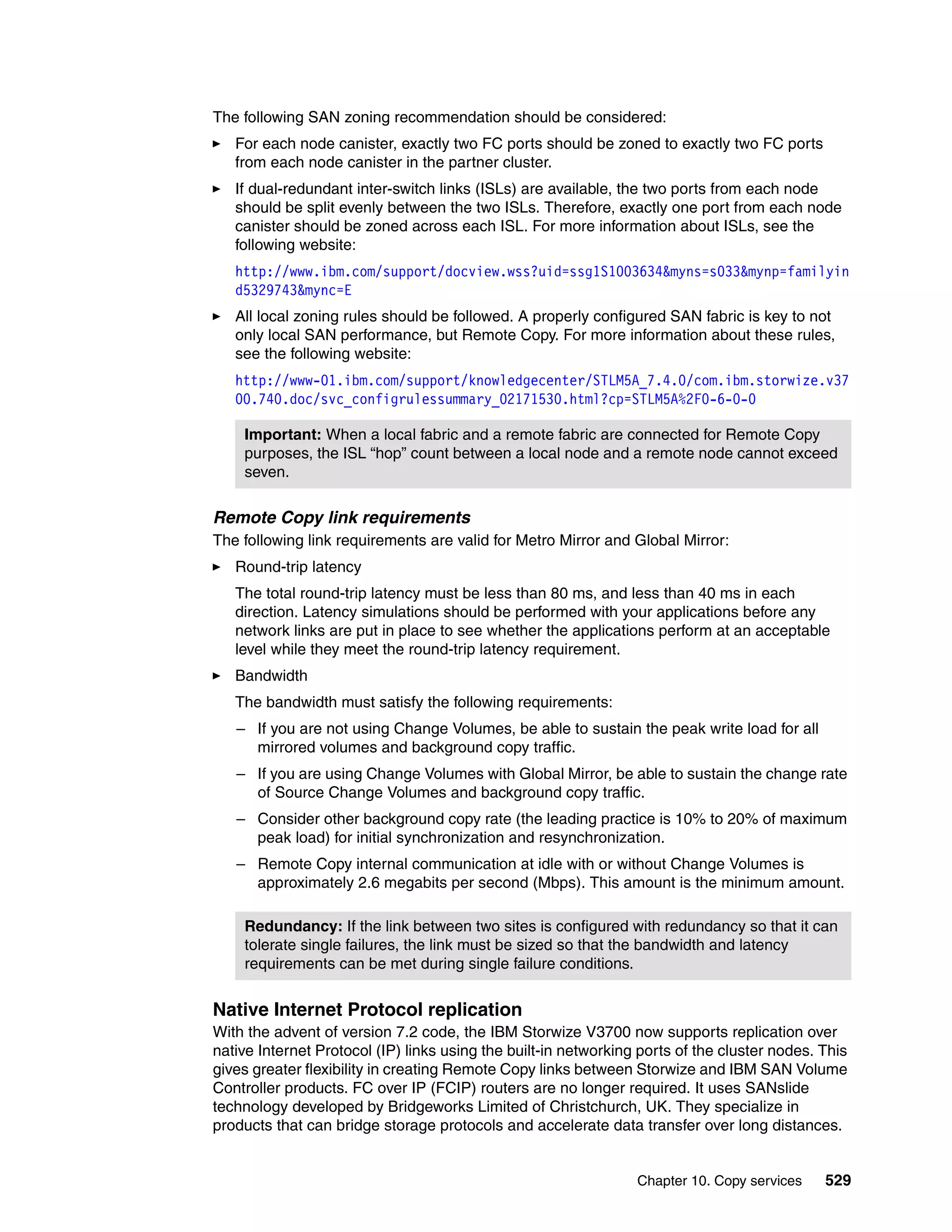 Chapter 10. Copy services 529
The following SAN zoning recommendation should be considered:
For each node canister, exactly two FC ports should be zoned to exactly two FC ports
from each node canister in the partner cluster.
If dual-redundant inter-switch links (ISLs) are available, the two ports from each node
should be split evenly between the two ISLs. Therefore, exactly one port from each node
canister should be zoned across each ISL. For more information about ISLs, see the
following website:
http://www.ibm.com/support/docview.wss?uid=ssg1S1003634&myns=s033&mynp=familyin
d5329743&mync=E
All local zoning rules should be followed. A properly configured SAN fabric is key to not
only local SAN performance, but Remote Copy. For more information about these rules,
see the following website:
http://www-01.ibm.com/support/knowledgecenter/STLM5A_7.4.0/com.ibm.storwize.v37
00.740.doc/svc_configrulessummary_02171530.html?cp=STLM5A%2F0-6-0-0
Remote Copy link requirements
The following link requirements are valid for Metro Mirror and Global Mirror:
Round-trip latency
The total round-trip latency must be less than 80 ms, and less than 40 ms in each
direction. Latency simulations should be performed with your applications before any
network links are put in place to see whether the applications perform at an acceptable
level while they meet the round-trip latency requirement.
Bandwidth
The bandwidth must satisfy the following requirements:
– If you are not using Change Volumes, be able to sustain the peak write load for all
mirrored volumes and background copy traffic.
– If you are using Change Volumes with Global Mirror, be able to sustain the change rate
of Source Change Volumes and background copy traffic.
– Consider other background copy rate (the leading practice is 10% to 20% of maximum
peak load) for initial synchronization and resynchronization.
– Remote Copy internal communication at idle with or without Change Volumes is
approximately 2.6 megabits per second (Mbps). This amount is the minimum amount.
Native Internet Protocol replication
With the advent of version 7.2 code, the IBM Storwize V3700 now supports replication over
native Internet Protocol (IP) links using the built-in networking ports of the cluster nodes. This
gives greater flexibility in creating Remote Copy links between Storwize and IBM SAN Volume
Controller products. FC over IP (FCIP) routers are no longer required. It uses SANslide
technology developed by Bridgeworks Limited of Christchurch, UK. They specialize in
products that can bridge storage protocols and accelerate data transfer over long distances.
Important: When a local fabric and a remote fabric are connected for Remote Copy
purposes, the ISL “hop” count between a local node and a remote node cannot exceed
seven.
Redundancy: If the link between two sites is configured with redundancy so that it can
tolerate single failures, the link must be sized so that the bandwidth and latency
requirements can be met during single failure conditions.
 