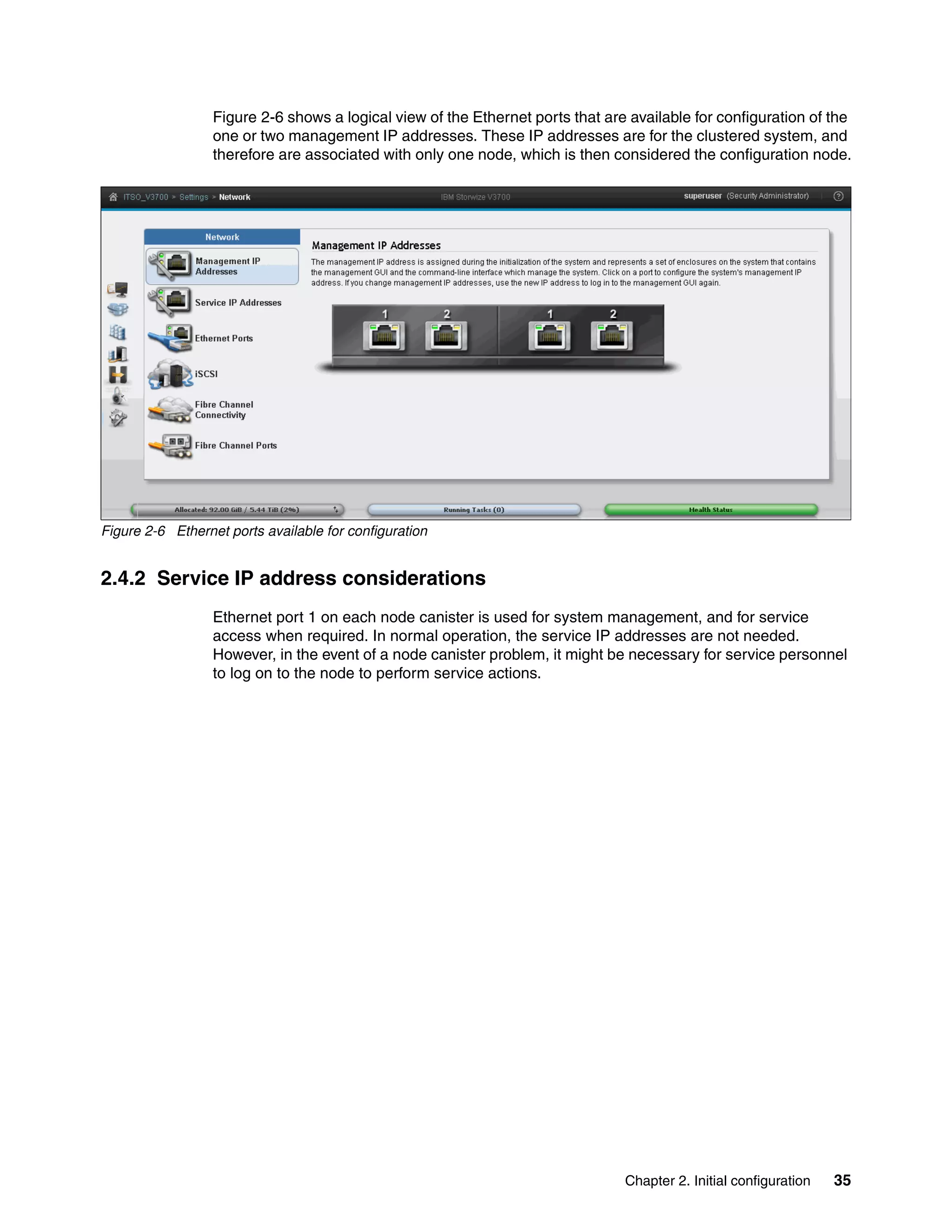 Chapter 2. Initial configuration 35
Figure 2-6 shows a logical view of the Ethernet ports that are available for configuration of the
one or two management IP addresses. These IP addresses are for the clustered system, and
therefore are associated with only one node, which is then considered the configuration node.
Figure 2-6 Ethernet ports available for configuration
2.4.2 Service IP address considerations
Ethernet port 1 on each node canister is used for system management, and for service
access when required. In normal operation, the service IP addresses are not needed.
However, in the event of a node canister problem, it might be necessary for service personnel
to log on to the node to perform service actions.
 