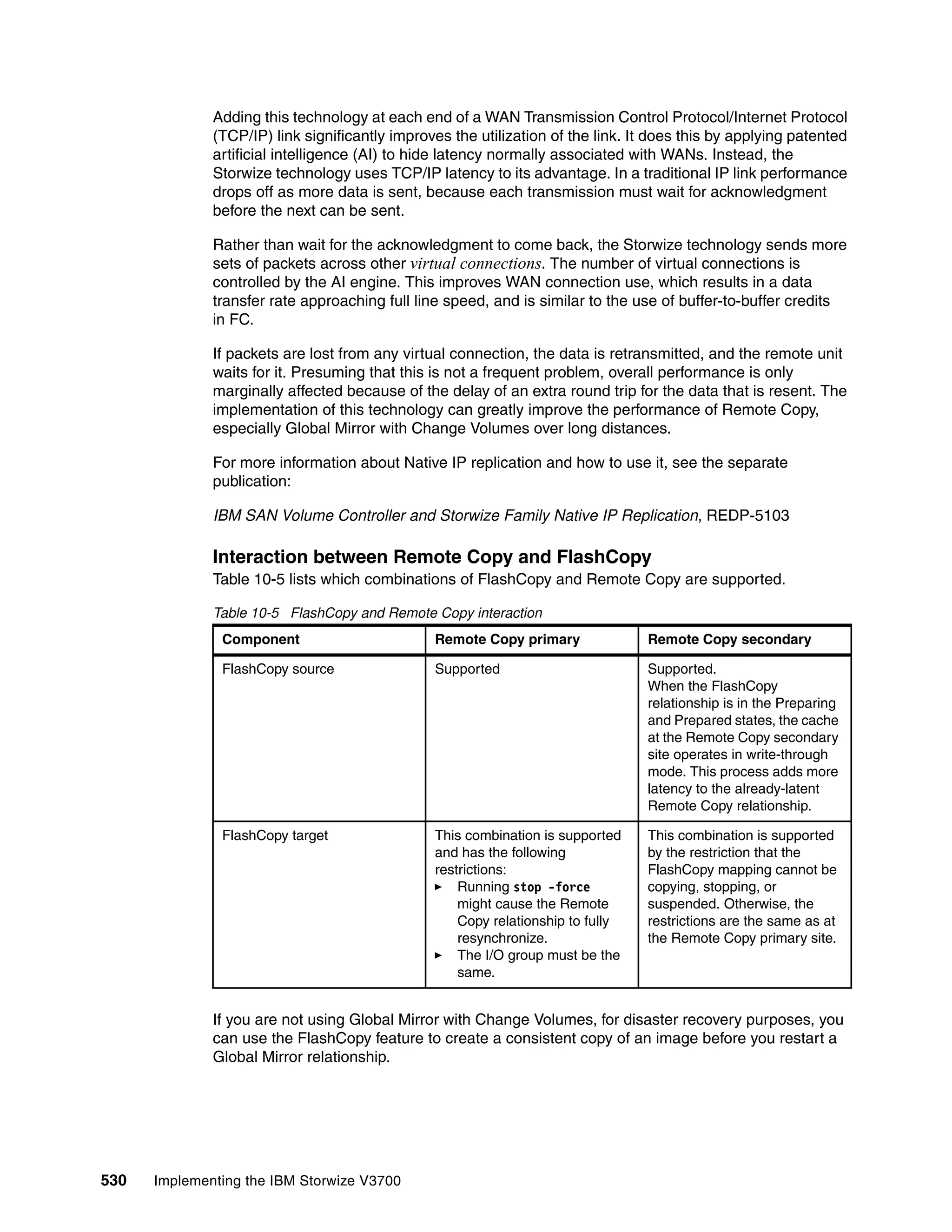530 Implementing the IBM Storwize V3700
Adding this technology at each end of a WAN Transmission Control Protocol/Internet Protocol
(TCP/IP) link significantly improves the utilization of the link. It does this by applying patented
artificial intelligence (AI) to hide latency normally associated with WANs. Instead, the
Storwize technology uses TCP/IP latency to its advantage. In a traditional IP link performance
drops off as more data is sent, because each transmission must wait for acknowledgment
before the next can be sent.
Rather than wait for the acknowledgment to come back, the Storwize technology sends more
sets of packets across other virtual connections. The number of virtual connections is
controlled by the AI engine. This improves WAN connection use, which results in a data
transfer rate approaching full line speed, and is similar to the use of buffer-to-buffer credits
in FC.
If packets are lost from any virtual connection, the data is retransmitted, and the remote unit
waits for it. Presuming that this is not a frequent problem, overall performance is only
marginally affected because of the delay of an extra round trip for the data that is resent. The
implementation of this technology can greatly improve the performance of Remote Copy,
especially Global Mirror with Change Volumes over long distances.
For more information about Native IP replication and how to use it, see the separate
publication:
IBM SAN Volume Controller and Storwize Family Native IP Replication, REDP-5103
Interaction between Remote Copy and FlashCopy
Table 10-5 lists which combinations of FlashCopy and Remote Copy are supported.
Table 10-5 FlashCopy and Remote Copy interaction
If you are not using Global Mirror with Change Volumes, for disaster recovery purposes, you
can use the FlashCopy feature to create a consistent copy of an image before you restart a
Global Mirror relationship.
Component Remote Copy primary Remote Copy secondary
FlashCopy source Supported Supported.
When the FlashCopy
relationship is in the Preparing
and Prepared states, the cache
at the Remote Copy secondary
site operates in write-through
mode. This process adds more
latency to the already-latent
Remote Copy relationship.
FlashCopy target This combination is supported
and has the following
restrictions:
Running stop -force
might cause the Remote
Copy relationship to fully
resynchronize.
The I/O group must be the
same.
This combination is supported
by the restriction that the
FlashCopy mapping cannot be
copying, stopping, or
suspended. Otherwise, the
restrictions are the same as at
the Remote Copy primary site.
 