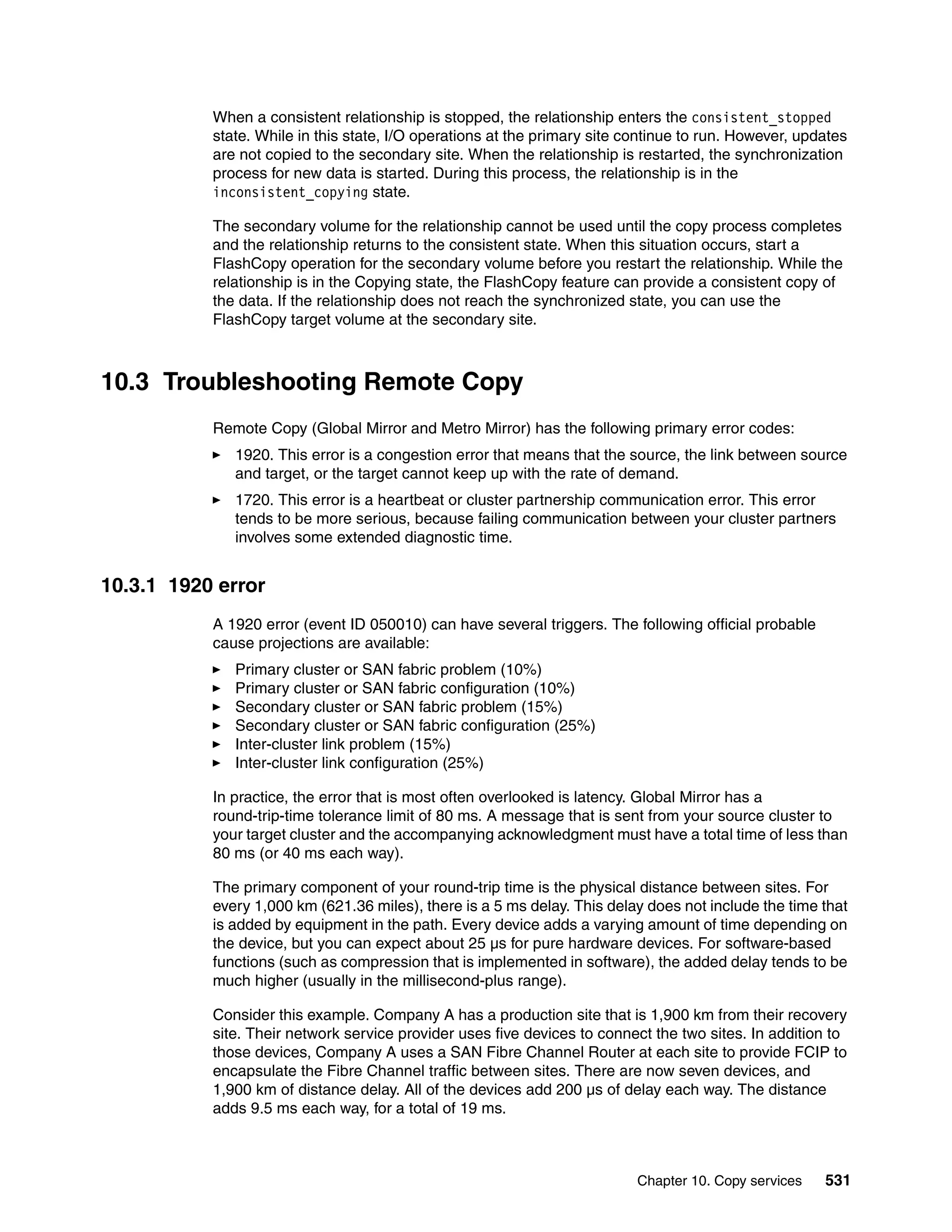 Chapter 10. Copy services 531
When a consistent relationship is stopped, the relationship enters the consistent_stopped
state. While in this state, I/O operations at the primary site continue to run. However, updates
are not copied to the secondary site. When the relationship is restarted, the synchronization
process for new data is started. During this process, the relationship is in the
inconsistent_copying state.
The secondary volume for the relationship cannot be used until the copy process completes
and the relationship returns to the consistent state. When this situation occurs, start a
FlashCopy operation for the secondary volume before you restart the relationship. While the
relationship is in the Copying state, the FlashCopy feature can provide a consistent copy of
the data. If the relationship does not reach the synchronized state, you can use the
FlashCopy target volume at the secondary site.
10.3 Troubleshooting Remote Copy
Remote Copy (Global Mirror and Metro Mirror) has the following primary error codes:
1920. This error is a congestion error that means that the source, the link between source
and target, or the target cannot keep up with the rate of demand.
1720. This error is a heartbeat or cluster partnership communication error. This error
tends to be more serious, because failing communication between your cluster partners
involves some extended diagnostic time.
10.3.1 1920 error
A 1920 error (event ID 050010) can have several triggers. The following official probable
cause projections are available:
Primary cluster or SAN fabric problem (10%)
Primary cluster or SAN fabric configuration (10%)
Secondary cluster or SAN fabric problem (15%)
Secondary cluster or SAN fabric configuration (25%)
Inter-cluster link problem (15%)
Inter-cluster link configuration (25%)
In practice, the error that is most often overlooked is latency. Global Mirror has a
round-trip-time tolerance limit of 80 ms. A message that is sent from your source cluster to
your target cluster and the accompanying acknowledgment must have a total time of less than
80 ms (or 40 ms each way).
The primary component of your round-trip time is the physical distance between sites. For
every 1,000 km (621.36 miles), there is a 5 ms delay. This delay does not include the time that
is added by equipment in the path. Every device adds a varying amount of time depending on
the device, but you can expect about 25 µs for pure hardware devices. For software-based
functions (such as compression that is implemented in software), the added delay tends to be
much higher (usually in the millisecond-plus range).
Consider this example. Company A has a production site that is 1,900 km from their recovery
site. Their network service provider uses five devices to connect the two sites. In addition to
those devices, Company A uses a SAN Fibre Channel Router at each site to provide FCIP to
encapsulate the Fibre Channel traffic between sites. There are now seven devices, and
1,900 km of distance delay. All of the devices add 200 µs of delay each way. The distance
adds 9.5 ms each way, for a total of 19 ms.
 