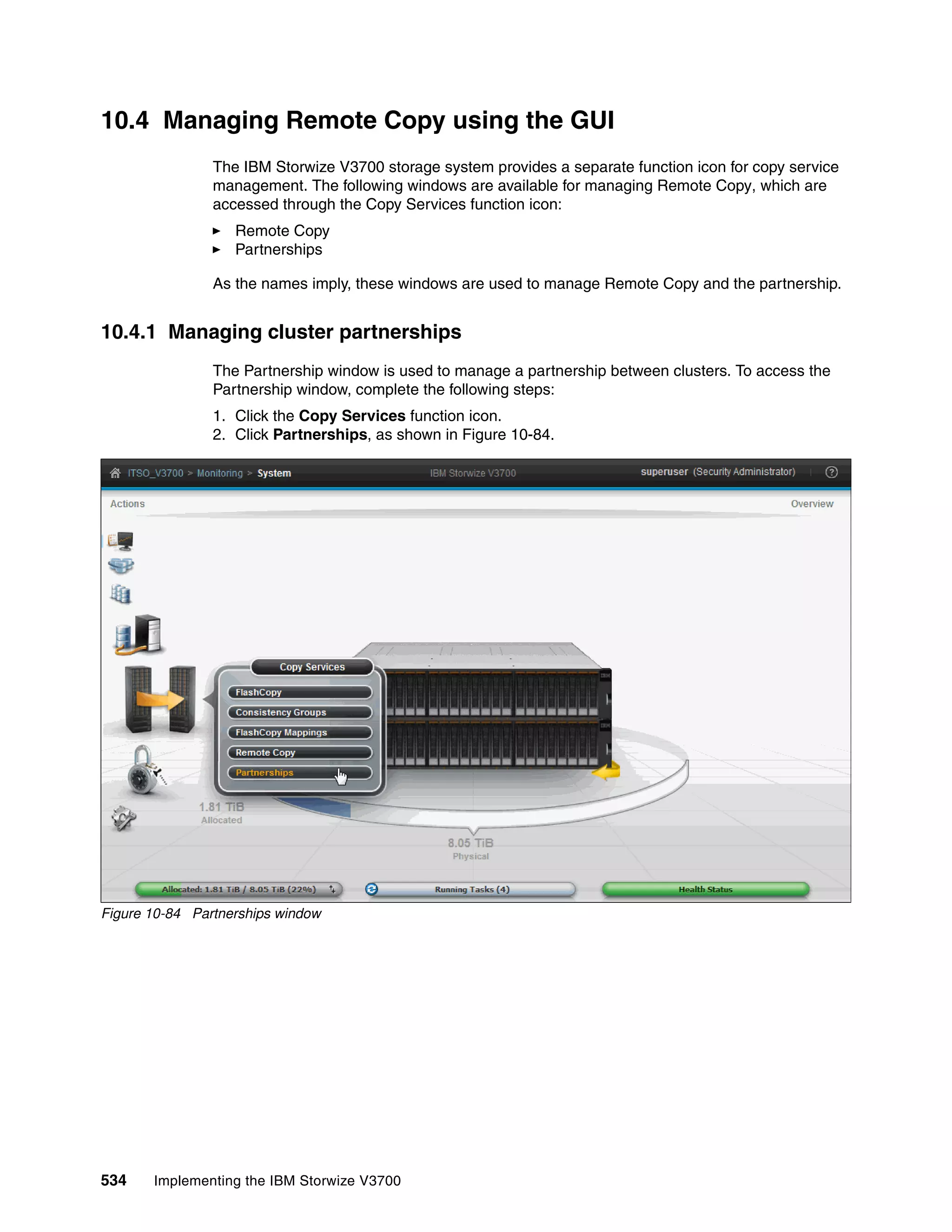534 Implementing the IBM Storwize V3700
10.4 Managing Remote Copy using the GUI
The IBM Storwize V3700 storage system provides a separate function icon for copy service
management. The following windows are available for managing Remote Copy, which are
accessed through the Copy Services function icon:
Remote Copy
Partnerships
As the names imply, these windows are used to manage Remote Copy and the partnership.
10.4.1 Managing cluster partnerships
The Partnership window is used to manage a partnership between clusters. To access the
Partnership window, complete the following steps:
1. Click the Copy Services function icon.
2. Click Partnerships, as shown in Figure 10-84.
Figure 10-84 Partnerships window
 