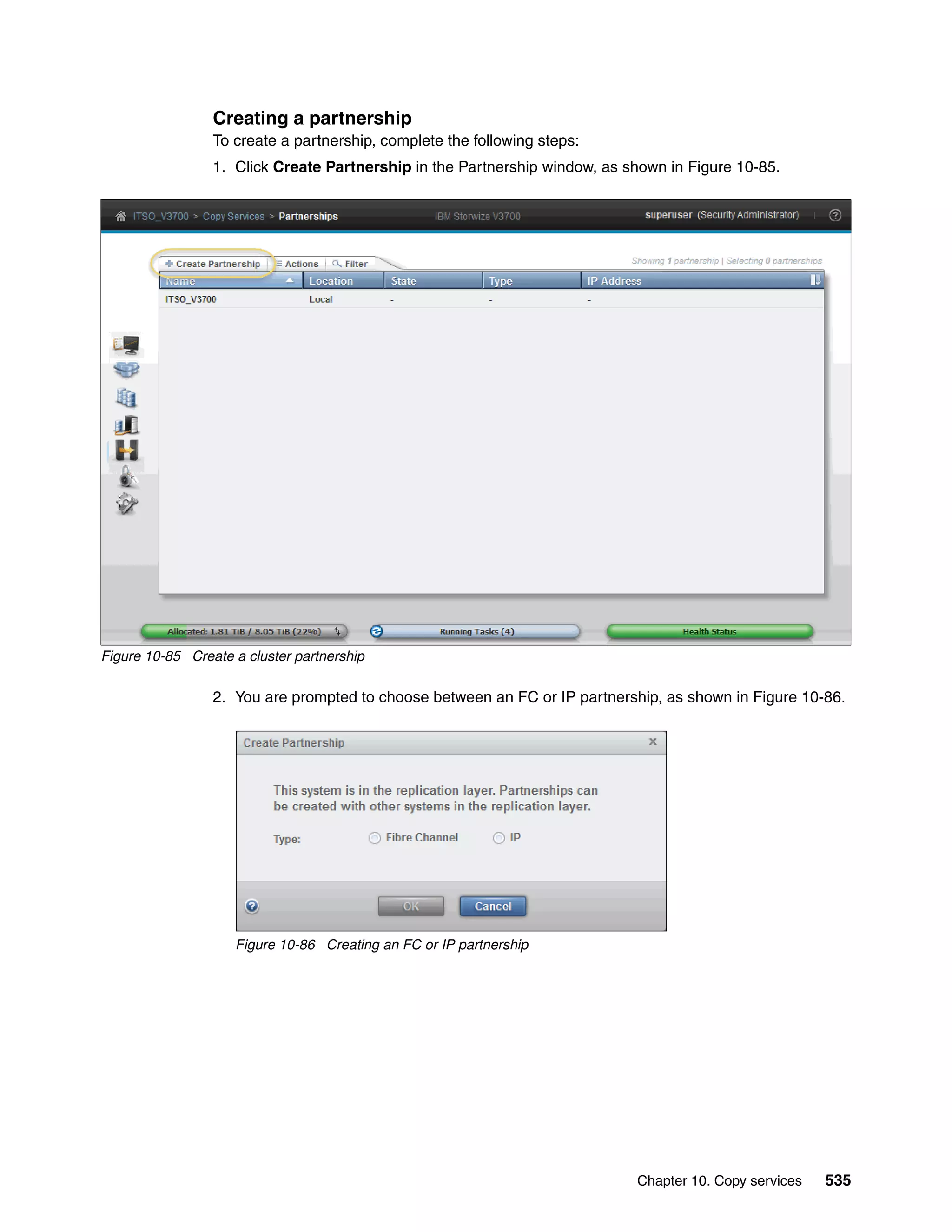 Chapter 10. Copy services 535
Creating a partnership
To create a partnership, complete the following steps:
1. Click Create Partnership in the Partnership window, as shown in Figure 10-85.
Figure 10-85 Create a cluster partnership
2. You are prompted to choose between an FC or IP partnership, as shown in Figure 10-86.
Figure 10-86 Creating an FC or IP partnership
 
