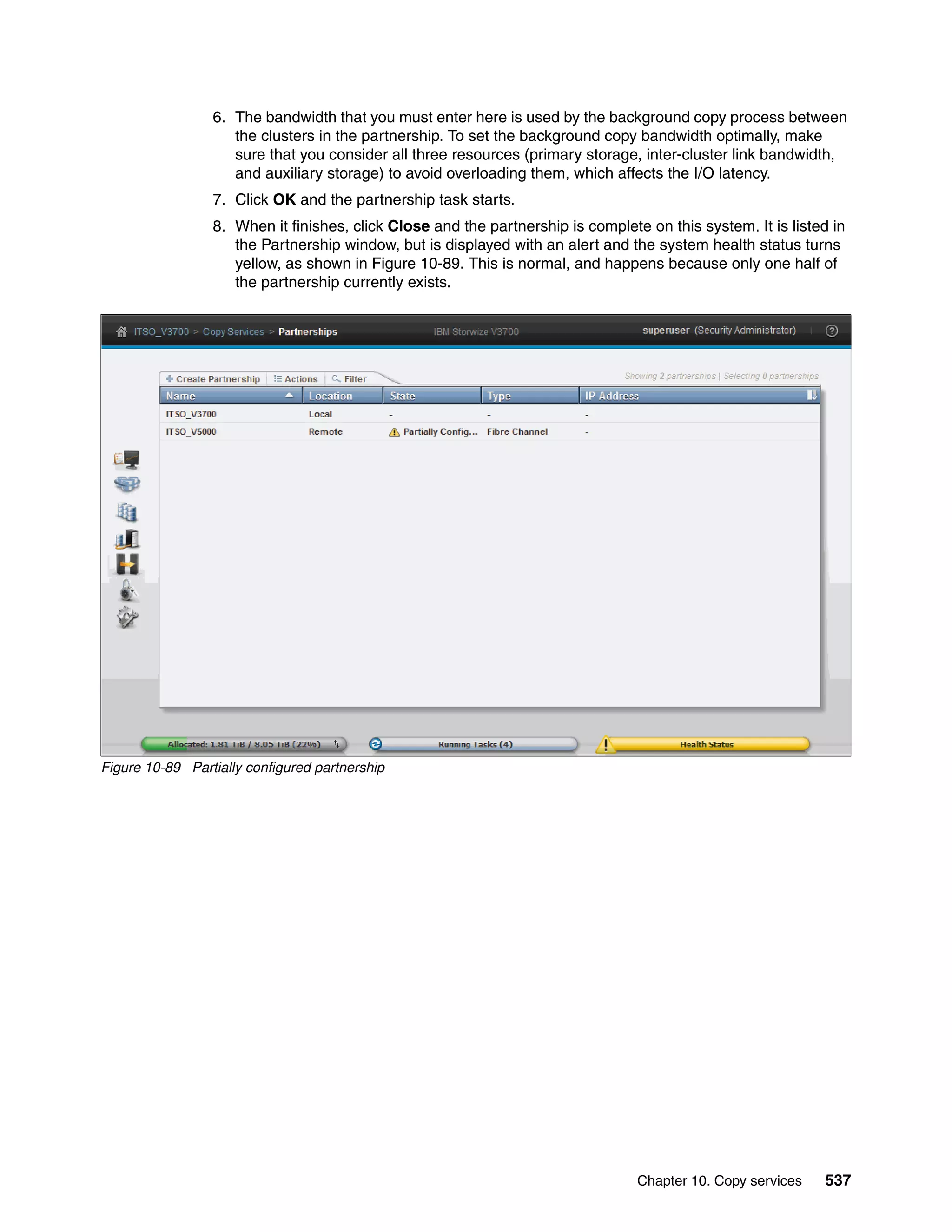 Chapter 10. Copy services 537
6. The bandwidth that you must enter here is used by the background copy process between
the clusters in the partnership. To set the background copy bandwidth optimally, make
sure that you consider all three resources (primary storage, inter-cluster link bandwidth,
and auxiliary storage) to avoid overloading them, which affects the I/O latency.
7. Click OK and the partnership task starts.
8. When it finishes, click Close and the partnership is complete on this system. It is listed in
the Partnership window, but is displayed with an alert and the system health status turns
yellow, as shown in Figure 10-89. This is normal, and happens because only one half of
the partnership currently exists.
Figure 10-89 Partially configured partnership
 