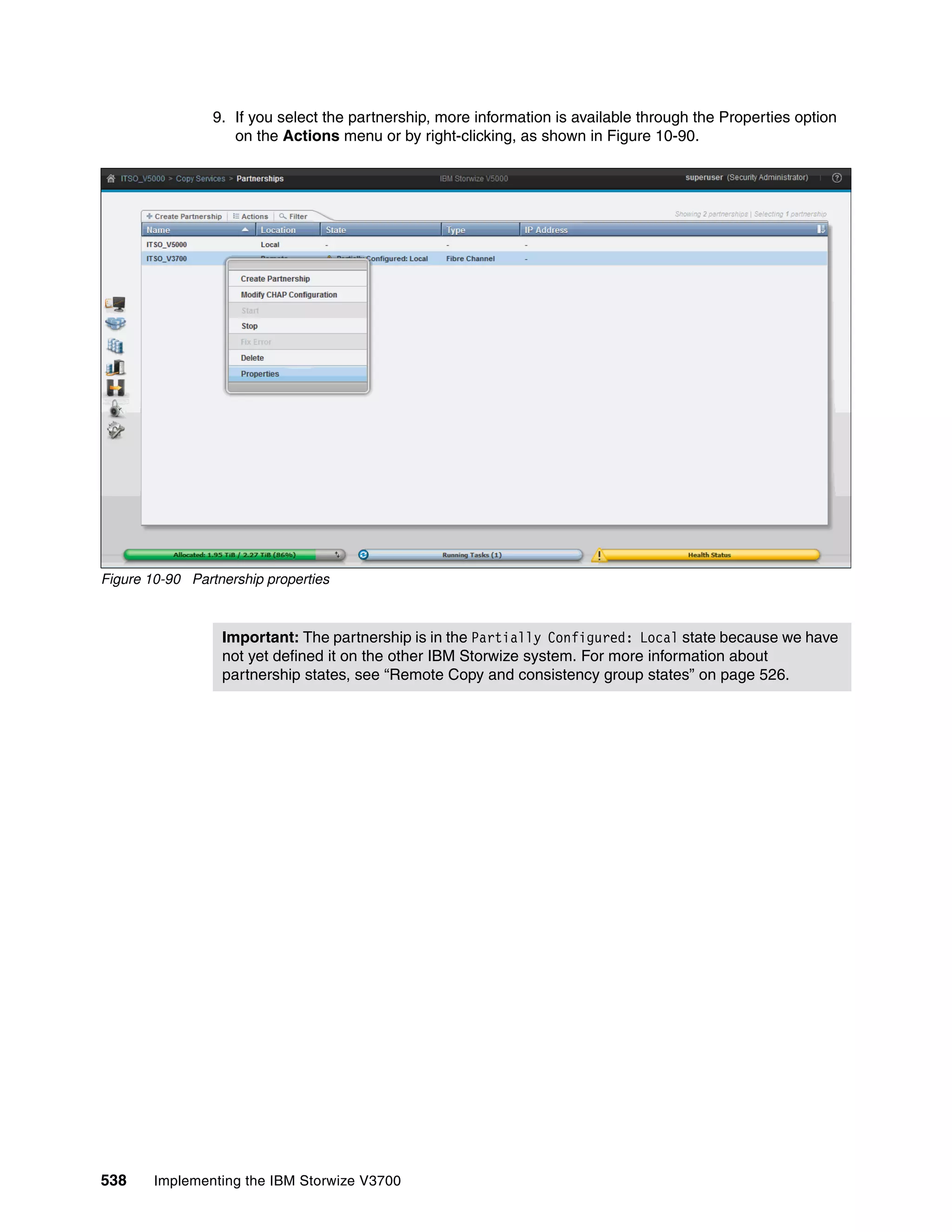 538 Implementing the IBM Storwize V3700
9. If you select the partnership, more information is available through the Properties option
on the Actions menu or by right-clicking, as shown in Figure 10-90.
Figure 10-90 Partnership properties
Important: The partnership is in the Partially Configured: Local state because we have
not yet defined it on the other IBM Storwize system. For more information about
partnership states, see “Remote Copy and consistency group states” on page 526.
 