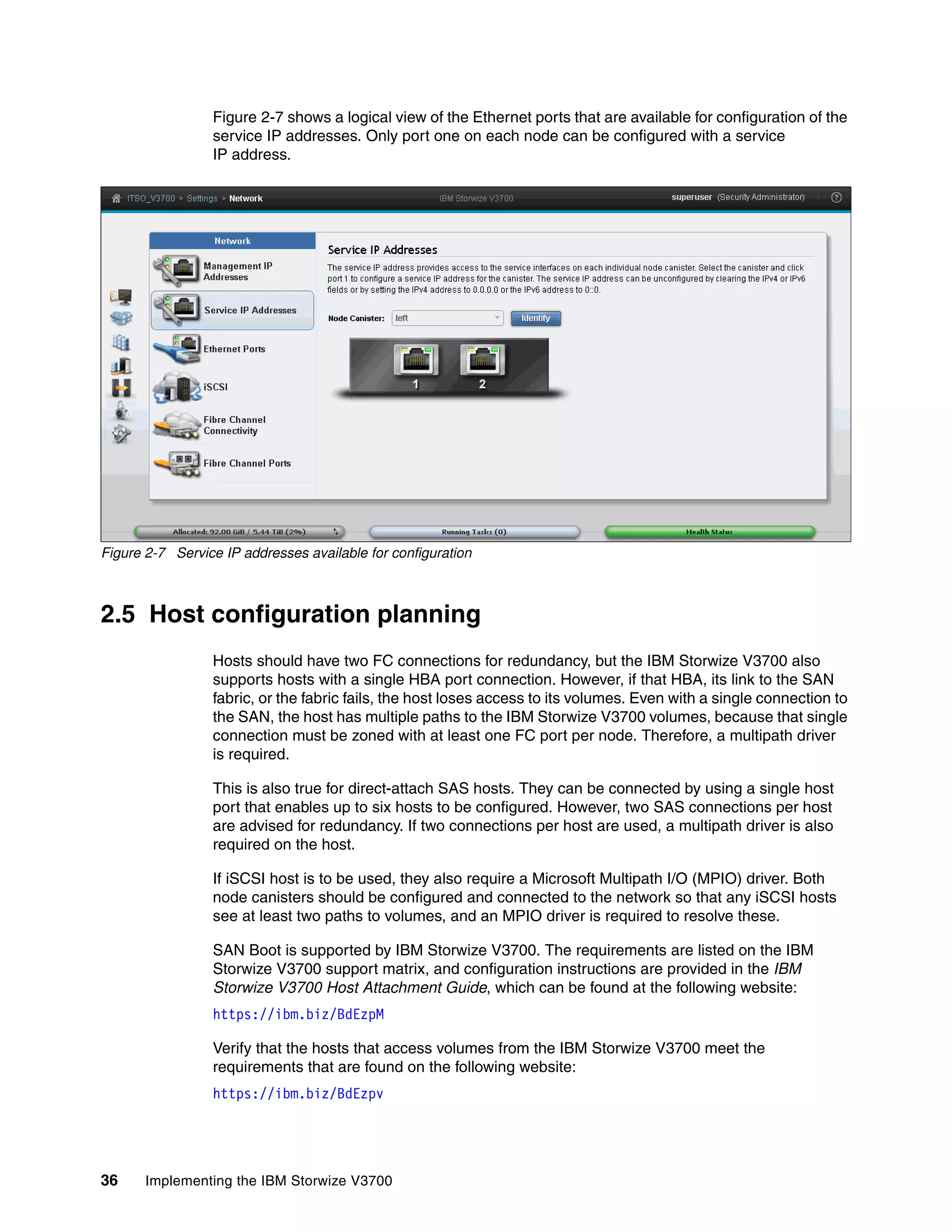 36 Implementing the IBM Storwize V3700
Figure 2-7 shows a logical view of the Ethernet ports that are available for configuration of the
service IP addresses. Only port one on each node can be configured with a service
IP address.
Figure 2-7 Service IP addresses available for configuration
2.5 Host configuration planning
Hosts should have two FC connections for redundancy, but the IBM Storwize V3700 also
supports hosts with a single HBA port connection. However, if that HBA, its link to the SAN
fabric, or the fabric fails, the host loses access to its volumes. Even with a single connection to
the SAN, the host has multiple paths to the IBM Storwize V3700 volumes, because that single
connection must be zoned with at least one FC port per node. Therefore, a multipath driver
is required.
This is also true for direct-attach SAS hosts. They can be connected by using a single host
port that enables up to six hosts to be configured. However, two SAS connections per host
are advised for redundancy. If two connections per host are used, a multipath driver is also
required on the host.
If iSCSI host is to be used, they also require a Microsoft Multipath I/O (MPIO) driver. Both
node canisters should be configured and connected to the network so that any iSCSI hosts
see at least two paths to volumes, and an MPIO driver is required to resolve these.
SAN Boot is supported by IBM Storwize V3700. The requirements are listed on the IBM
Storwize V3700 support matrix, and configuration instructions are provided in the IBM
Storwize V3700 Host Attachment Guide, which can be found at the following website:
https://ibm.biz/BdEzpM
Verify that the hosts that access volumes from the IBM Storwize V3700 meet the
requirements that are found on the following website:
https://ibm.biz/BdEzpv
 