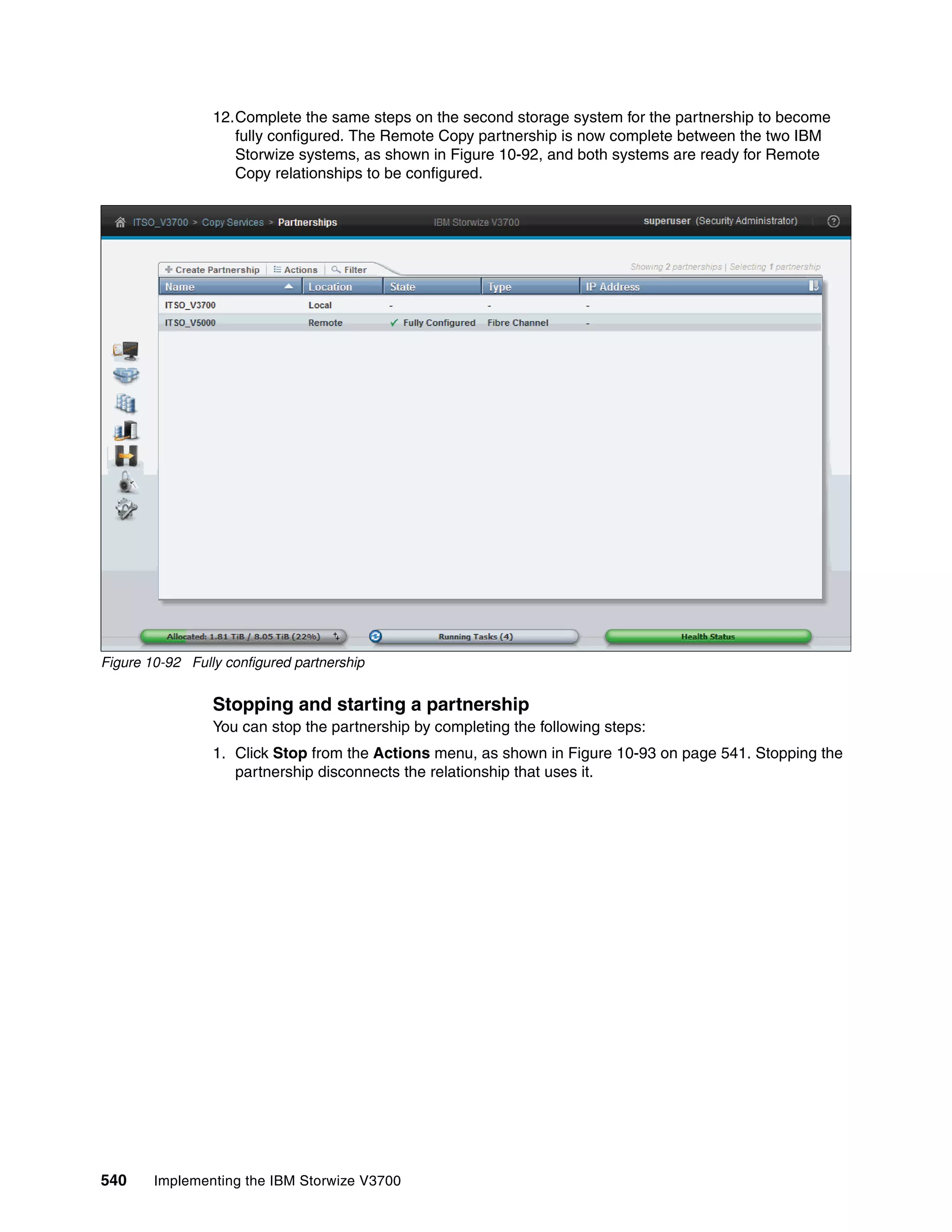 540 Implementing the IBM Storwize V3700
12.Complete the same steps on the second storage system for the partnership to become
fully configured. The Remote Copy partnership is now complete between the two IBM
Storwize systems, as shown in Figure 10-92, and both systems are ready for Remote
Copy relationships to be configured.
Figure 10-92 Fully configured partnership
Stopping and starting a partnership
You can stop the partnership by completing the following steps:
1. Click Stop from the Actions menu, as shown in Figure 10-93 on page 541. Stopping the
partnership disconnects the relationship that uses it.
 