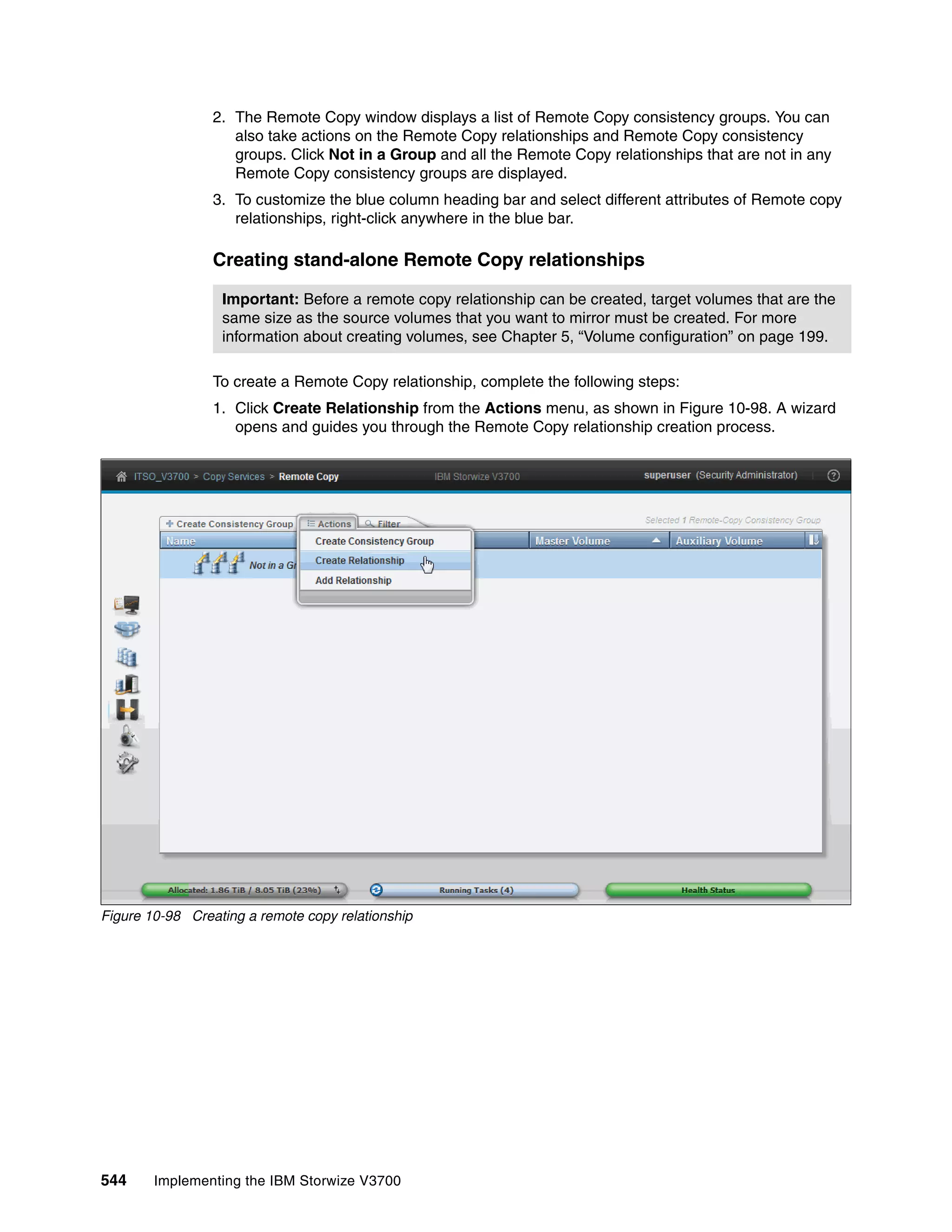544 Implementing the IBM Storwize V3700
2. The Remote Copy window displays a list of Remote Copy consistency groups. You can
also take actions on the Remote Copy relationships and Remote Copy consistency
groups. Click Not in a Group and all the Remote Copy relationships that are not in any
Remote Copy consistency groups are displayed.
3. To customize the blue column heading bar and select different attributes of Remote copy
relationships, right-click anywhere in the blue bar.
Creating stand-alone Remote Copy relationships
To create a Remote Copy relationship, complete the following steps:
1. Click Create Relationship from the Actions menu, as shown in Figure 10-98. A wizard
opens and guides you through the Remote Copy relationship creation process.
Figure 10-98 Creating a remote copy relationship
Important: Before a remote copy relationship can be created, target volumes that are the
same size as the source volumes that you want to mirror must be created. For more
information about creating volumes, see Chapter 5, “Volume configuration” on page 199.
 