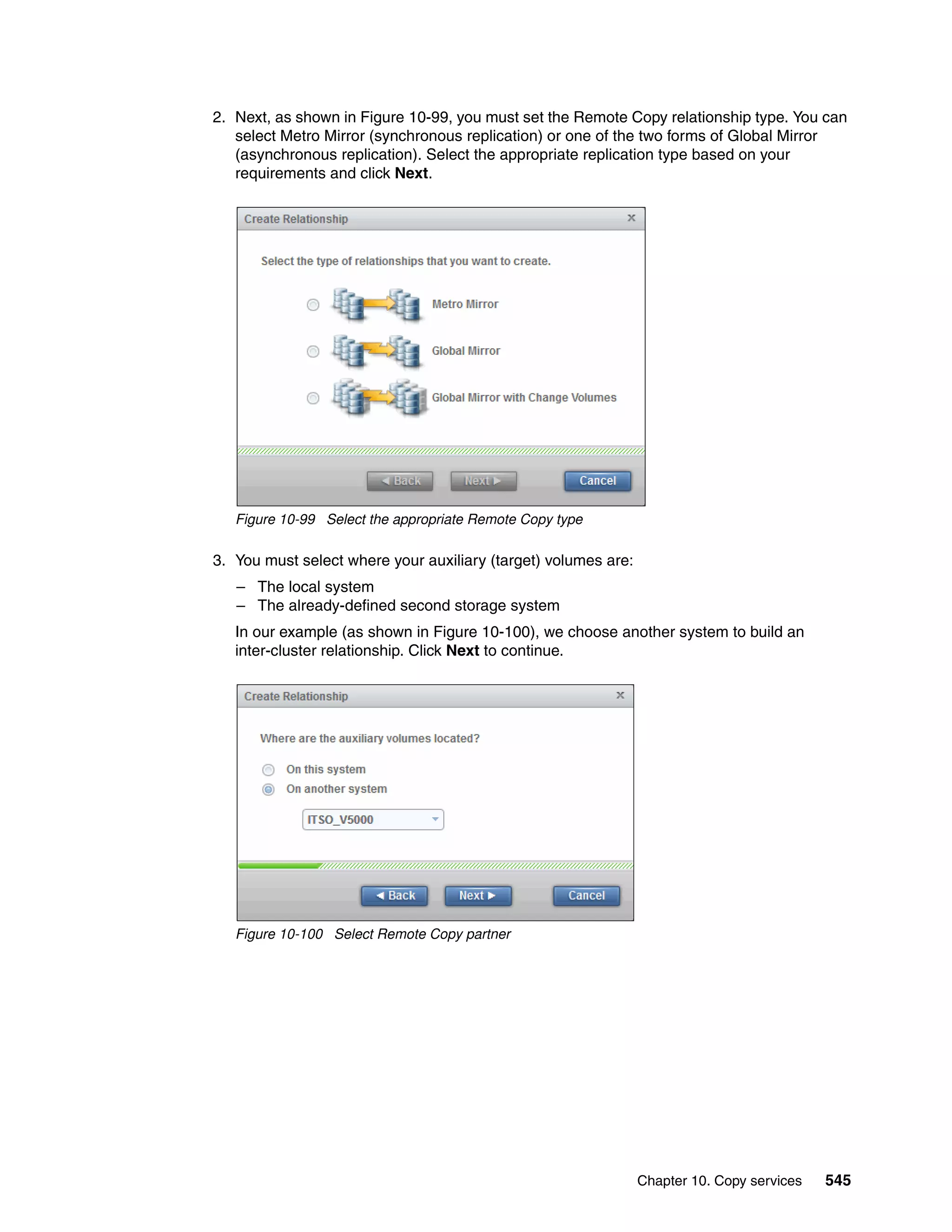 Chapter 10. Copy services 545
2. Next, as shown in Figure 10-99, you must set the Remote Copy relationship type. You can
select Metro Mirror (synchronous replication) or one of the two forms of Global Mirror
(asynchronous replication). Select the appropriate replication type based on your
requirements and click Next.
Figure 10-99 Select the appropriate Remote Copy type
3. You must select where your auxiliary (target) volumes are:
– The local system
– The already-defined second storage system
In our example (as shown in Figure 10-100), we choose another system to build an
inter-cluster relationship. Click Next to continue.
Figure 10-100 Select Remote Copy partner
 