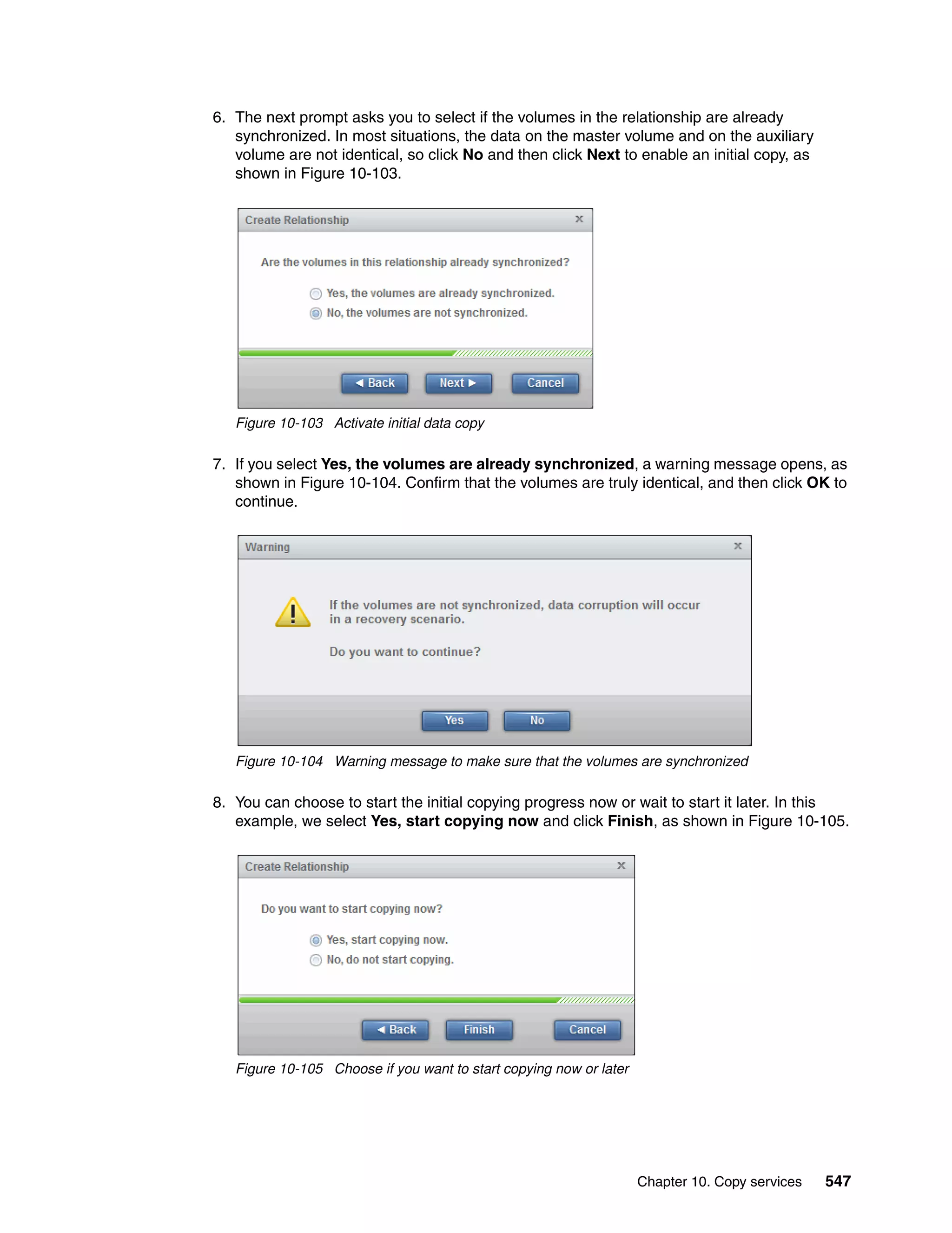 Chapter 10. Copy services 547
6. The next prompt asks you to select if the volumes in the relationship are already
synchronized. In most situations, the data on the master volume and on the auxiliary
volume are not identical, so click No and then click Next to enable an initial copy, as
shown in Figure 10-103.
Figure 10-103 Activate initial data copy
7. If you select Yes, the volumes are already synchronized, a warning message opens, as
shown in Figure 10-104. Confirm that the volumes are truly identical, and then click OK to
continue.
Figure 10-104 Warning message to make sure that the volumes are synchronized
8. You can choose to start the initial copying progress now or wait to start it later. In this
example, we select Yes, start copying now and click Finish, as shown in Figure 10-105.
Figure 10-105 Choose if you want to start copying now or later
 