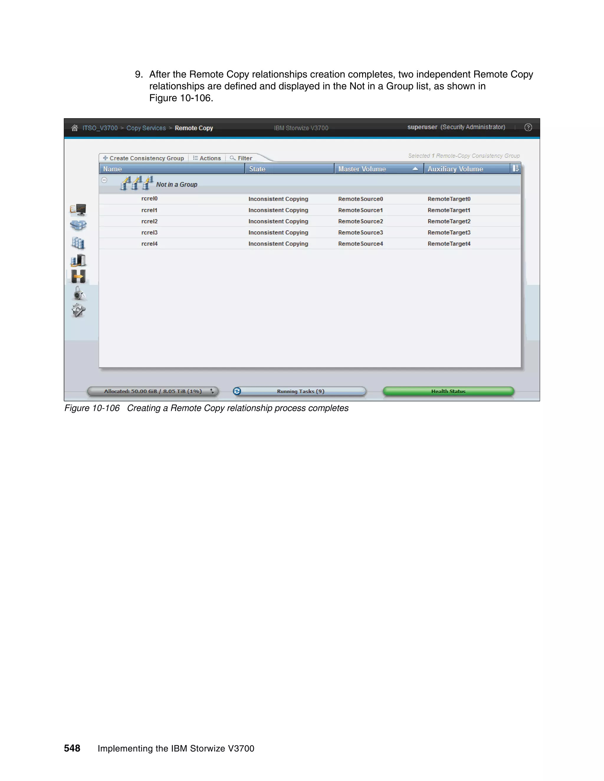 548 Implementing the IBM Storwize V3700
9. After the Remote Copy relationships creation completes, two independent Remote Copy
relationships are defined and displayed in the Not in a Group list, as shown in
Figure 10-106.
Figure 10-106 Creating a Remote Copy relationship process completes
 