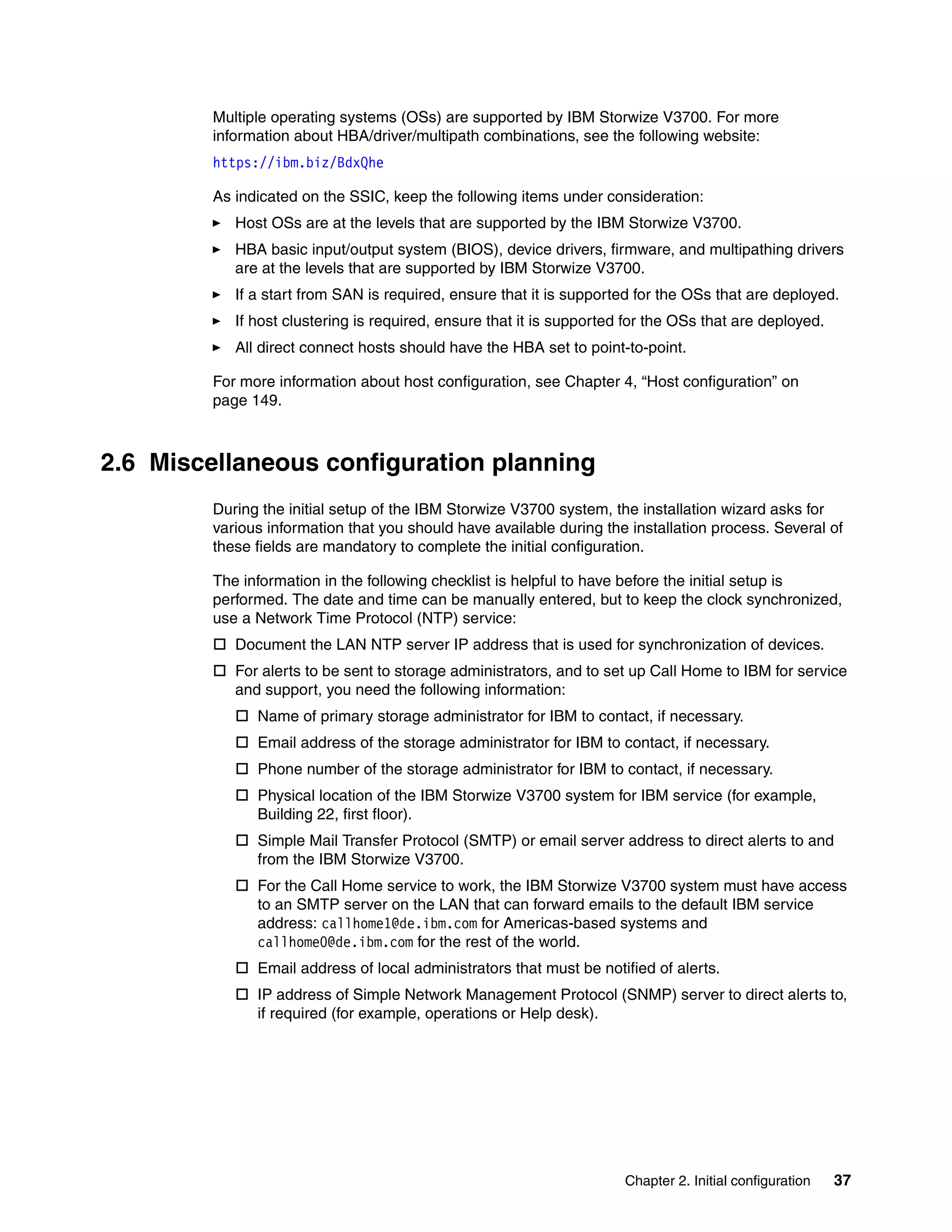 Chapter 2. Initial configuration 37
Multiple operating systems (OSs) are supported by IBM Storwize V3700. For more
information about HBA/driver/multipath combinations, see the following website:
https://ibm.biz/BdxQhe
As indicated on the SSIC, keep the following items under consideration:
Host OSs are at the levels that are supported by the IBM Storwize V3700.
HBA basic input/output system (BIOS), device drivers, firmware, and multipathing drivers
are at the levels that are supported by IBM Storwize V3700.
If a start from SAN is required, ensure that it is supported for the OSs that are deployed.
If host clustering is required, ensure that it is supported for the OSs that are deployed.
All direct connect hosts should have the HBA set to point-to-point.
For more information about host configuration, see Chapter 4, “Host configuration” on
page 149.
2.6 Miscellaneous configuration planning
During the initial setup of the IBM Storwize V3700 system, the installation wizard asks for
various information that you should have available during the installation process. Several of
these fields are mandatory to complete the initial configuration.
The information in the following checklist is helpful to have before the initial setup is
performed. The date and time can be manually entered, but to keep the clock synchronized,
use a Network Time Protocol (NTP) service:
 Document the LAN NTP server IP address that is used for synchronization of devices.
 For alerts to be sent to storage administrators, and to set up Call Home to IBM for service
and support, you need the following information:
 Name of primary storage administrator for IBM to contact, if necessary.
 Email address of the storage administrator for IBM to contact, if necessary.
 Phone number of the storage administrator for IBM to contact, if necessary.
 Physical location of the IBM Storwize V3700 system for IBM service (for example,
Building 22, first floor).
 Simple Mail Transfer Protocol (SMTP) or email server address to direct alerts to and
from the IBM Storwize V3700.
 For the Call Home service to work, the IBM Storwize V3700 system must have access
to an SMTP server on the LAN that can forward emails to the default IBM service
address: callhome1@de.ibm.com for Americas-based systems and
callhome0@de.ibm.com for the rest of the world.
 Email address of local administrators that must be notified of alerts.
 IP address of Simple Network Management Protocol (SNMP) server to direct alerts to,
if required (for example, operations or Help desk).
 