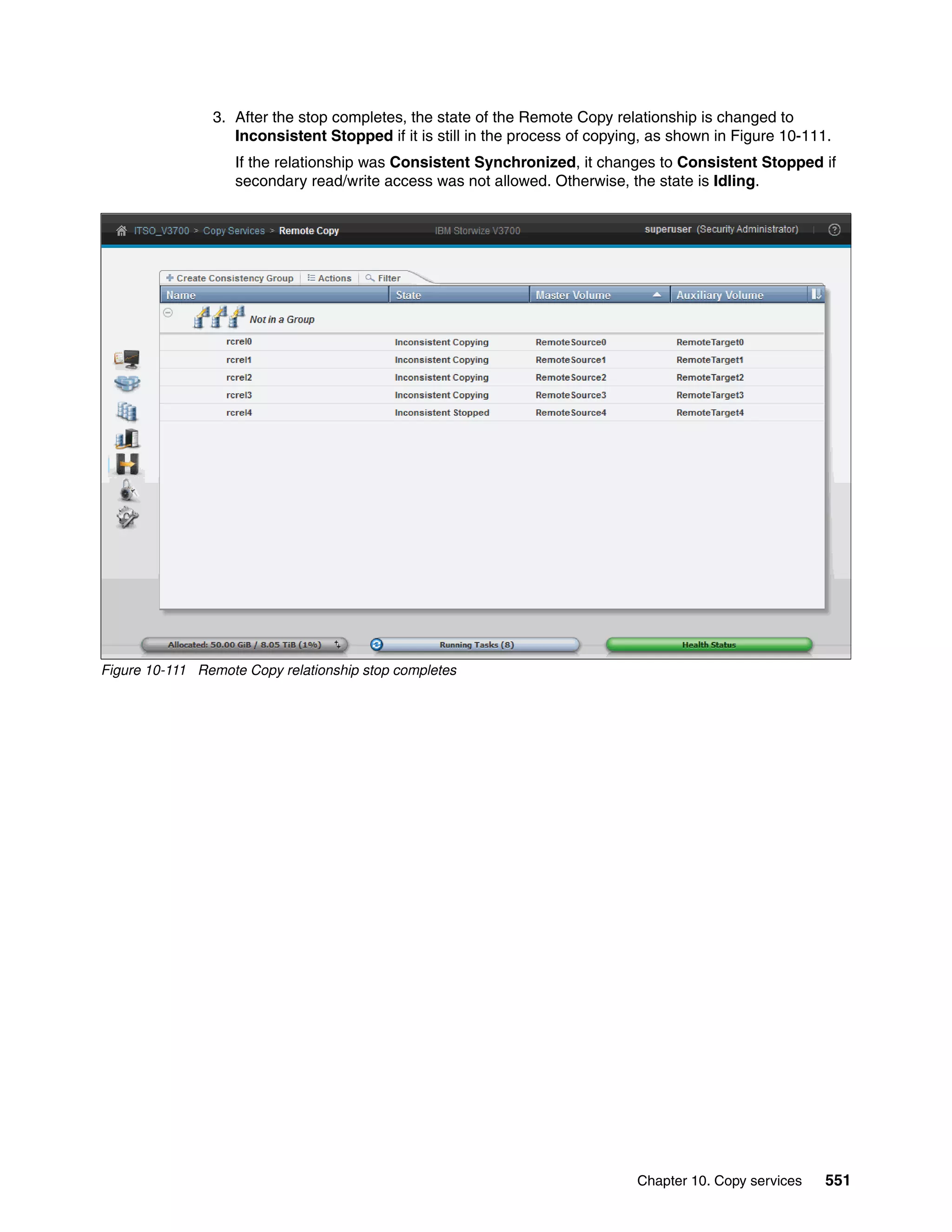 Chapter 10. Copy services 551
3. After the stop completes, the state of the Remote Copy relationship is changed to
Inconsistent Stopped if it is still in the process of copying, as shown in Figure 10-111.
If the relationship was Consistent Synchronized, it changes to Consistent Stopped if
secondary read/write access was not allowed. Otherwise, the state is Idling.
Figure 10-111 Remote Copy relationship stop completes
 