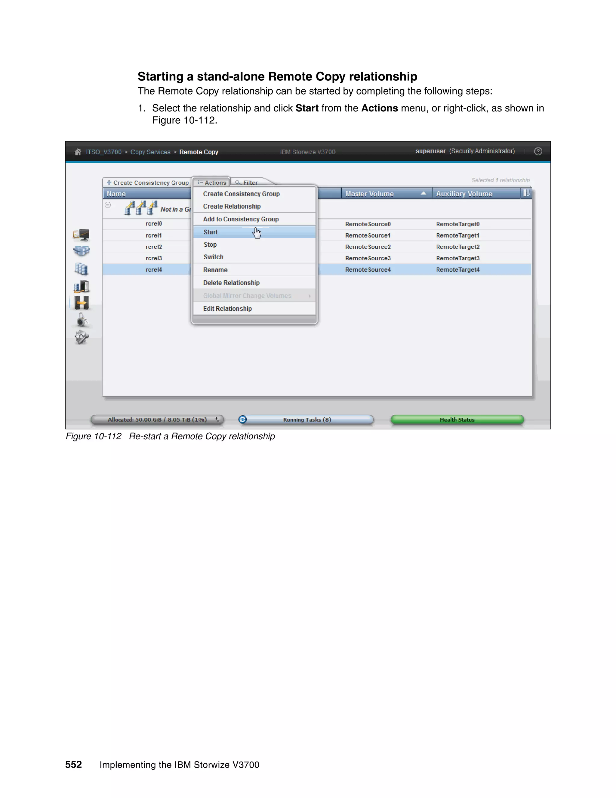 552 Implementing the IBM Storwize V3700
Starting a stand-alone Remote Copy relationship
The Remote Copy relationship can be started by completing the following steps:
1. Select the relationship and click Start from the Actions menu, or right-click, as shown in
Figure 10-112.
Figure 10-112 Re-start a Remote Copy relationship
 