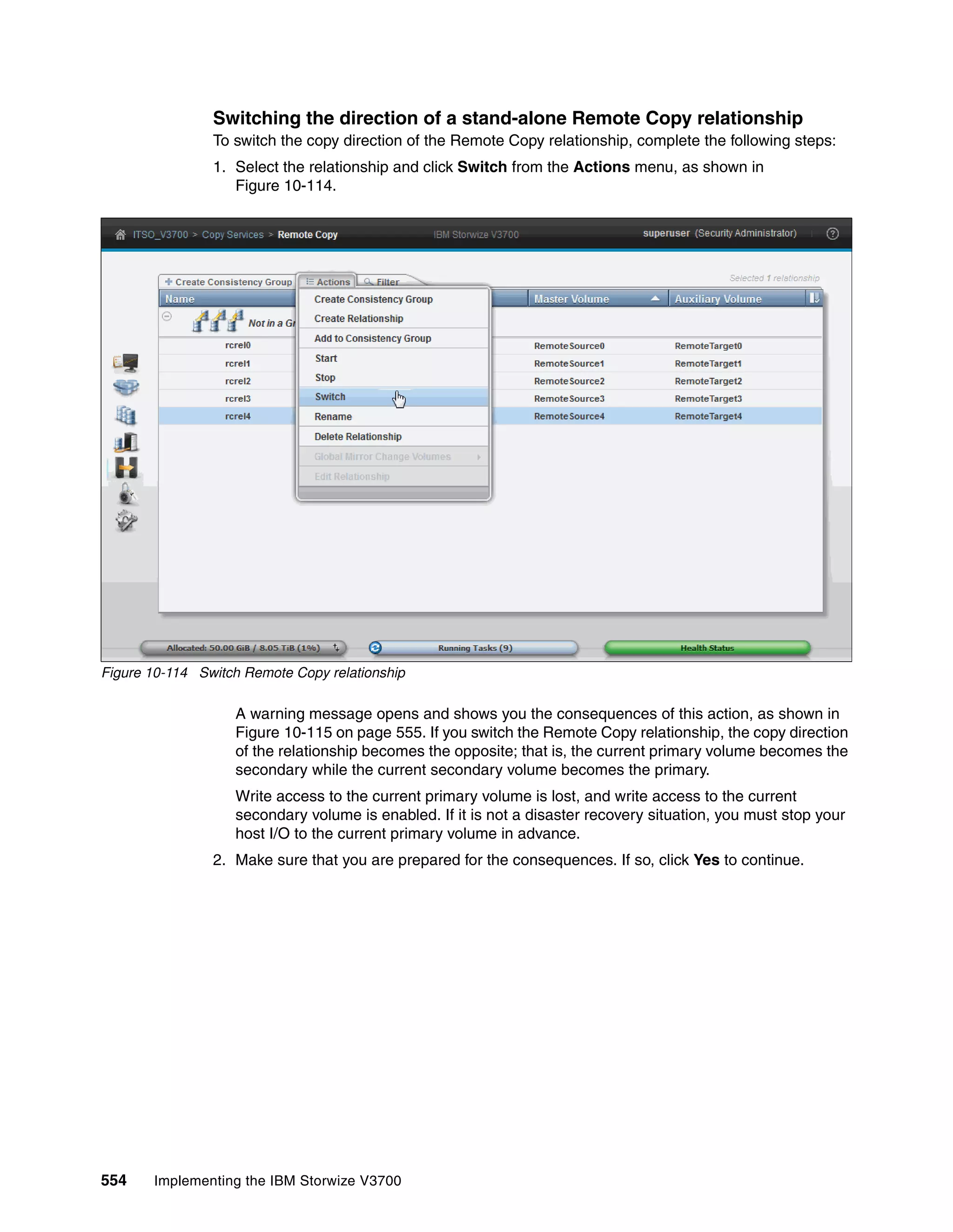 554 Implementing the IBM Storwize V3700
Switching the direction of a stand-alone Remote Copy relationship
To switch the copy direction of the Remote Copy relationship, complete the following steps:
1. Select the relationship and click Switch from the Actions menu, as shown in
Figure 10-114.
Figure 10-114 Switch Remote Copy relationship
A warning message opens and shows you the consequences of this action, as shown in
Figure 10-115 on page 555. If you switch the Remote Copy relationship, the copy direction
of the relationship becomes the opposite; that is, the current primary volume becomes the
secondary while the current secondary volume becomes the primary.
Write access to the current primary volume is lost, and write access to the current
secondary volume is enabled. If it is not a disaster recovery situation, you must stop your
host I/O to the current primary volume in advance.
2. Make sure that you are prepared for the consequences. If so, click Yes to continue.
 