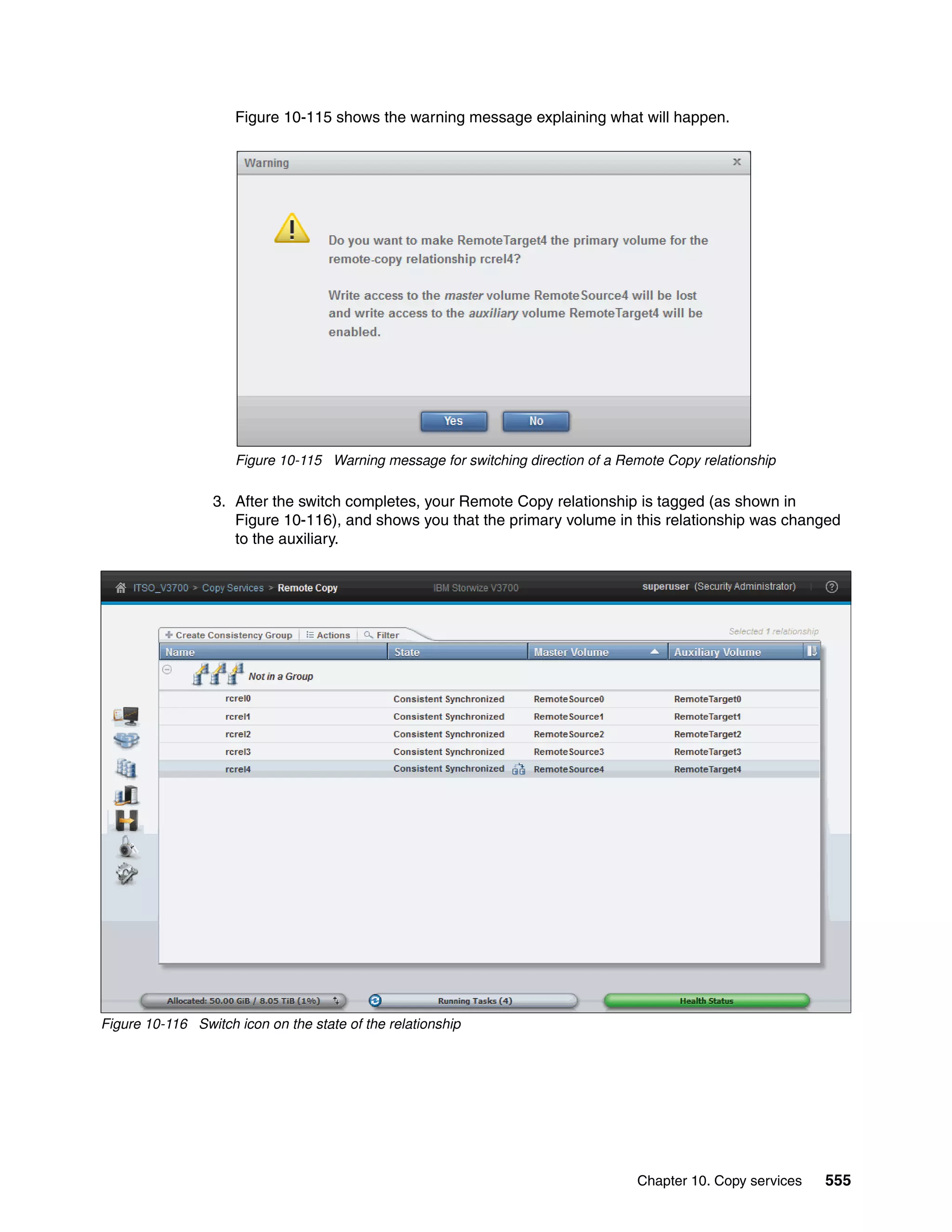Chapter 10. Copy services 555
Figure 10-115 shows the warning message explaining what will happen.
Figure 10-115 Warning message for switching direction of a Remote Copy relationship
3. After the switch completes, your Remote Copy relationship is tagged (as shown in
Figure 10-116), and shows you that the primary volume in this relationship was changed
to the auxiliary.
Figure 10-116 Switch icon on the state of the relationship
 